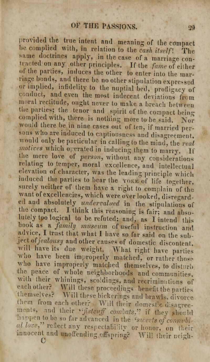 provided the true intent and meaning of (lie compact be complied with, in relation to the cash itself] The same doctrines apply, in the case of a marriage con- traded on any other principles. If the fan* of either ol the parties, induces the other to enter into the mar- riage bonds, and there he no other stipulation expressed or implied, infidelity to the nuptial bed, profligacy of conduct, and even the most indecent deviations from moral rectitude, ought never to make a breach between the parties; the tenor and spirit of the compact being complied with, there is nothing more to be said. Nor would there be in nine cases out of ten, if married per- sons who are induced to captiousuess and disagreement, would only be particular in calling to the mind, the real .•notices which operated in inducing them to marry. If the mere love of person, without any consideration* relating to temper, moral excellence, and intellectual elevation of character, was the leading principle which induced the parties to bear the yoke of life together, surely neither of them have a right to complain'of the want of excellencies, which were over looked, disregard- ed and absolutely under mined in the stipulation of the compact. I think this reasoning is fair; and abso- lutely tpo logical to be refuted: and, as 1 intend this hookas a family museum of useful instruction and advice, I trust that what I have so far said on the sub- ject of jealousy and other causes of domestic discontent, will have its due weight. What right have parties who have been improperly matched, or rather those who have improperly matched themselves, to disturb the peace of whole neighborhoods and communities, with their winnings, scoldings, and recriminations of each other? Will these'proceedings benefit the parties themselves? Will these bickerings and brawls, divorce them from each other? Will their domestic disagree- :';<1 their \ combats, if they should pen to be so fir advanced in the 'sweetsof cortflvbi- ■ reflect any respectaBility or honor, on their innocent and ^offending of spring? Will their neigh-