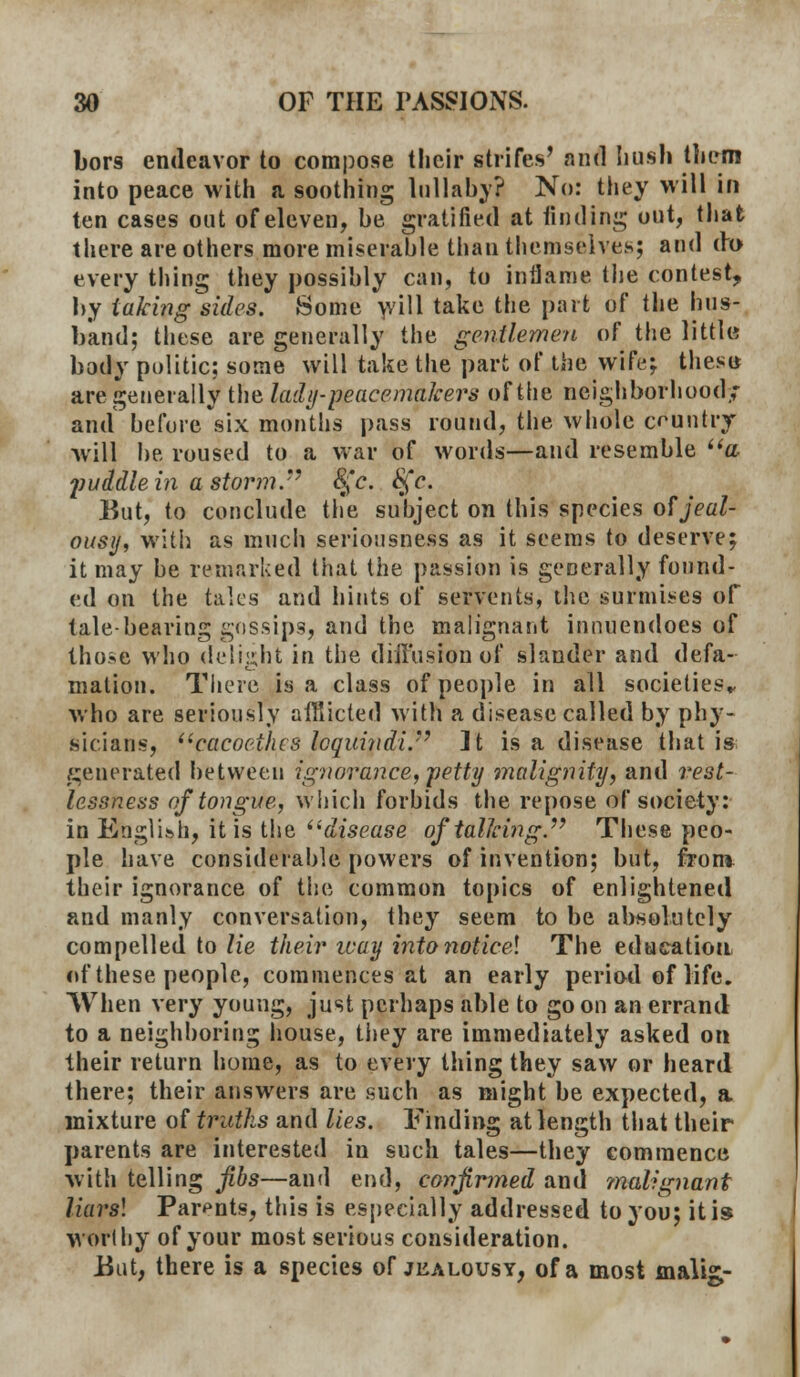 bors endeavor to compose their strifes' and Iiusli them into peace with a soothing lullaby? No: they will in ten cases out of eleven, be gratified at finding out, that there are others more miserable than themselves; and do every thing they possibly can, to inflame the contest, by taking sides. Some will take the part of the hus- band; these are generally the gentlemen of the little body politic: some will take the part of the wife; these are generally the lady-peacemakers of the neighborhood,,- and before six months pass round, the whole country will be roused to a war of words—and resemble a puddlein a storm.'7 t£c. 8fc. But, to conclude the subject on this species of jeal- ousy, with as much seriousness as it seems to deserve; it may be remarked that the passion is generally found- ed on the talcs and hints of servents, the surmises of talebearing gossips, and the malignant innuendoes of those who delight in the diffusion of slander and defa- mation. There is a class of people in all societies,, who are seriously afflicted with a disease called by phy- sicians, cacocihcs loquindi. It is a disease that is generated between ignorance, petty malignity, and rest- lessness of tongue, which forbids the repose of society: in English, it is the disease of talking. These peo- ple have considerable powers of invention; but, from their ignorance of the common topics of enlightened and manly conversation, they seem to be absolutely compelled to lie their ivay into noticel The education of these people, commences at an early period of life. When very young, just perhaps able to go on an errand to a neighboring house, they are immediately asked on their return home, as to every thing they saw or heard there; their answers are such as might be expected, a mixture of truths and lies. Finding at length that their parents are interested in such tales—they commence with telling fibs—and end, confirmed and ?nal?gnant liarsl Parents, this is especially addressed to you; it is worthy of your most serious consideration. But, there is a species of jealousy, of a most malii-