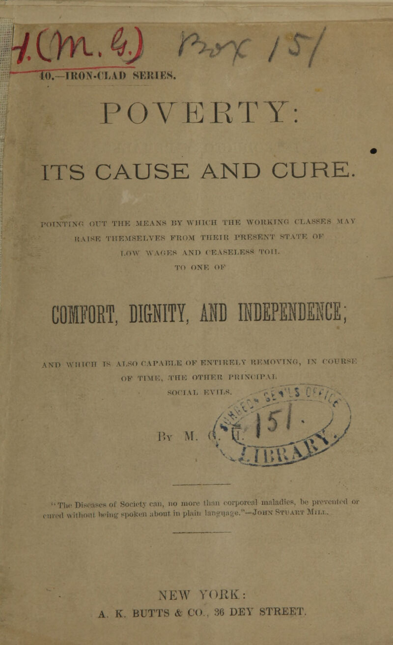 * 10.—raON-CLAD SER1Eft. POVERTY: ITS CAUSE AND CURE. OUT THE MEANS BY WHICH THE WOKKIXC CLA8SF. RAISE THEMSELVES FROM THEIB PRE8E I.nu WAGES \.¥in CEASELESS TOIL TO ONE <>!' COMFORT, DIGNITY, AND INDEPENDENCE; ANT) WHICH rs ALSO CAPABLE OP ENTIRELY REMOVING, l\ CO OP TIME, THE OTIIF.i; PRINOIP U, SOOl VL EVILS. . , •» J | . By M I orcnl maladies, bo prevented or in... NEW YORK : A K. BUTTS A (,o 36 DEY STREET.