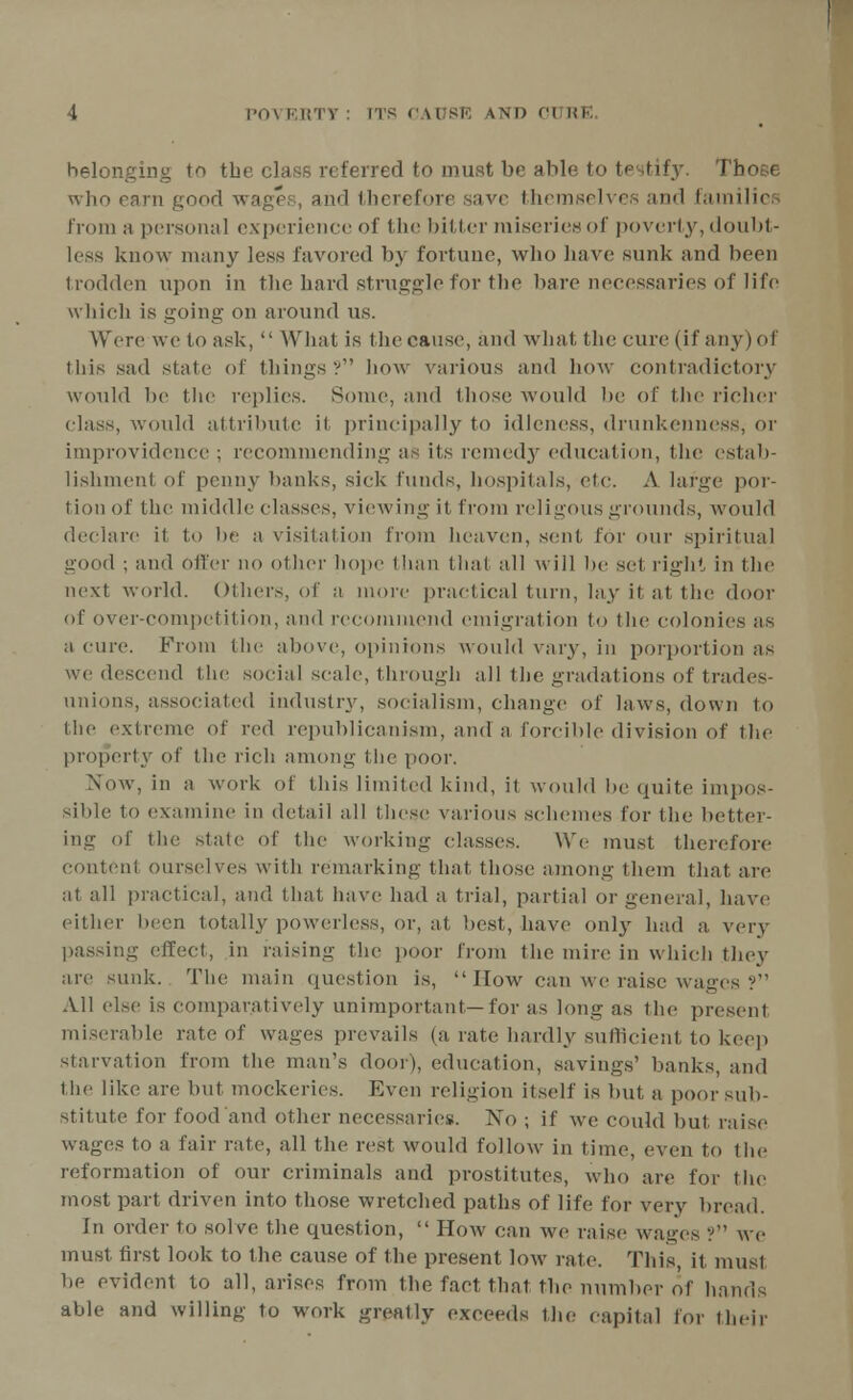 belonging to the class referred to must be able to testify. Those who earn good wages, and therefore save themselves and families from a personal experience of the bitter miseries of poverty, doubt- less know many less favored by fortune, who have sunk and been trodden upon in the hard struggle for the bare necessaries of life which is going on around us. Were we to ask,  What is the cause, and what the cure (if any)of this sad state of things? how various and how contradictory would be the replies. Some, and those would be of the richer class, would attribute it principally to idleness, drunkenness, or improvidence ; recommending as its remedy education, the estab- lishment of penny banks, sick funds, bospitals, etc. A large por- tion of the middle classes, viewing it from religousgrounds, would declare it to be a visitation from heaven, sent for our spiritual good ; and Offer no other hope than that all will be set right in the next world. Others, of a more practical turn, lay it at the door of over-competition, and recommend emigration to the colonies as a cure. From the above, opinions would vary, ill porportion as we descend the social scale, through all the gradations of trades- unions, associated industry, socialism, change of laws, down to the extreme of vc(\ republicanism, and a forcible division of the property of the rich among the poor. Now, in a work of this limited kind, it would be quite impos- sible to examine in detail all these various schemes for the better- ing of the stale of the working classes. We must therefore content ourselves with remarking that those among them that are at all practical, and that have had a trial, partial or general, have either been totally powerless, or, at best, have only had a very passing effect, in raising the poor from the mire in which they are sunk. The main question is,  How can we raise wages ? All else is comparatively unimportant—for as long as the present miserable rate of wages prevails (a rate hardly sufficient to keep starvation from the man's door), education, savings' banks, and the like are but mockeries. Even religion itself is but a poor sub- stitute for food and other necessaries. No ; if we could but raise wages to a fair rate, all the rest would follow in time, even to the reformation of our criminals and prostitutes, who are for the most part driven into those wretched paths of life for very bread. In order to solve the question,  How can we raise wages ? we must first look to the cause of the present low rale. This, it must be evident to all, arises from the fact that the number of hands able and willing to work greatly exceeds the capital for their