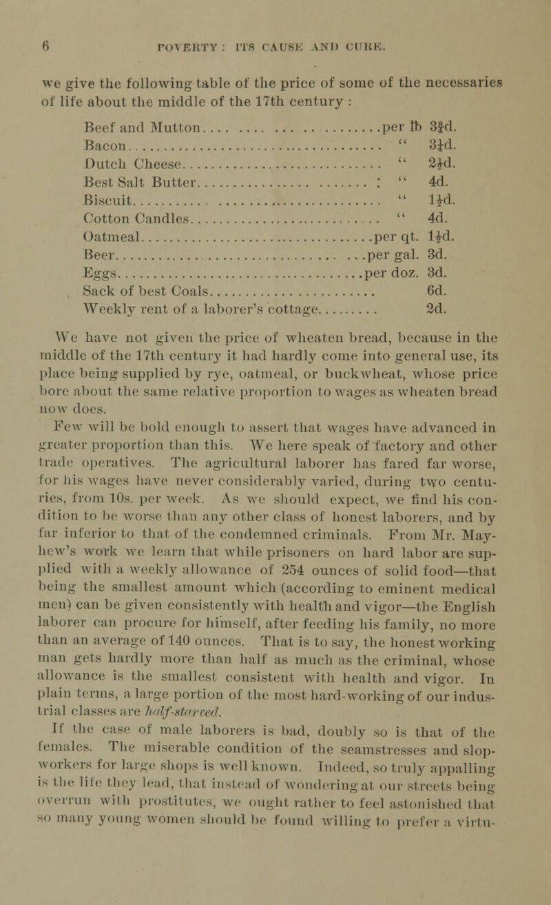 we give the following table of the price of some of the necessaries of life about the middle of the 17th century : Beef and Mutton per tb 3fd. Bacon 'Sid. Dutch Cheese 2£d. Best Salt Butter : 4d. Biscuit l^d. Cotton Candles 4d. Oatmeal per qt. l£d. Beer per gal. 3d. Eggs per doz. 3d. Sack of best Coals 6d. Weekly rent of a laborer's cottage 2d. We have not given the price of wheaten bread, because in the middle of the 17th century it had hardly come into general use, its place being supplied by rye, oatmeal, or buckwheat, whose price bore about the same relative proportion to wages as wheaten bread now does. Few will be bold enough to assert that wages have advanced in greater proportion than this. We here speak of factory and other trade operatives. The agricultural laborer has fared far worse, for his wages have never considerably varied, during two centu- ries, from 10s. per week. As we should expect, we find his con- dition to be worse than any other class of honest laborers, and by Car interior to that of the condemned criminals. From Mr. May- hew's work we learn that while prisoners on hard labor are sup- plied with a weekly allowance of 254 ounces of solid food—that being the smallest amount which (according to eminent medical men) can be given consistently with health and vigor—the English laborer can procure for himself, after feeding his family, no more than an average of 140 ounces. That is to say, the honest working man gets hardly more than half as much as the criminal, whose allowance is the smallesl consistent with health and vigor. In plain terms, a large portion of the most hard-working of our indus- trial classes are half-stcM'ved. If the case of male laborers is bad, doubly so is that of the females. The miserable condition of the seamstresses and slop- workers for large shops is well known. Indeed, so truly appalling is the life they lead, that instead of wonderingal our streets being overrun with prostitutes, we oughl rather to feel astonished that so many young women should be found willing to prefer a virtu-