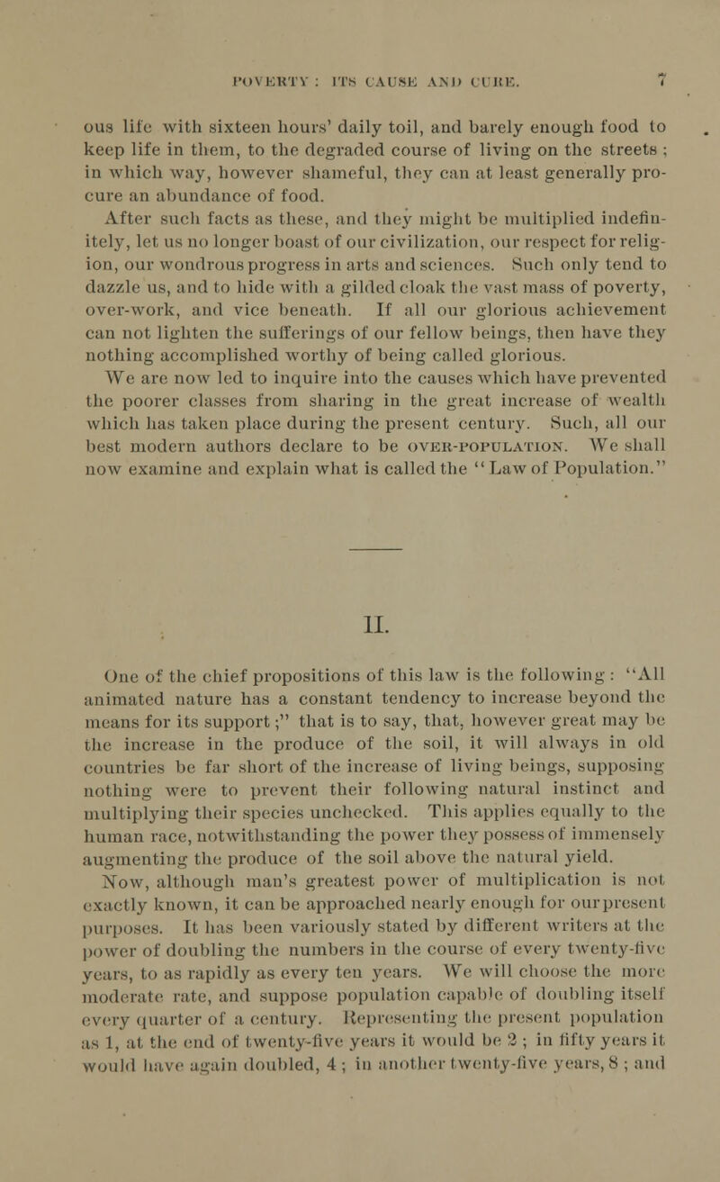 ous life with sixteen hours' daily toil, and barely enough food to keep life in them, to the degraded course of living on the streets ; in which way, however shameful, they can at least generally pro- cure an abundance of food. After such facts as these, and they might be multiplied indefin- itely, let us no longer boast of our civilization, our respect for relig- ion, our wondrous progress in arts and sciences. Such only tend to dazzle us, and to hide with a gilded cloak the vast mass of poverty, over-work, and vice beneath. If all our glorious achievement can not lighten the sufferings of our fellow beings, then have they nothing accomplished worthy of being called glorious. We are now led to inquire into the causes which have prevented the poorer classes from sharing in the great, increase of wealth which has taken place during the present, century. Such, all our best modern authors declare to be over-population. We shall now examine and explain what is called the  Law of Population. II. One of the chief propositions of this law is the following : All animated nature has a constant tendency to increase beyond the means for its support; that is to say, that, however great may lie the increase in the produce of the soil, it will always in old countries be far short of the increase of living beings, supposing nothing were to prevent, their following natural instinct and multiplying their species unchecked. Tins applies equally to the human race, notwithstanding the power they possess of immensely augmenting the produce of the soil above the natural yield. Xow, although man's greatest power of multiplication is not exactly known, it can be approached nearly enough for our present purposes. It has been variously stated by different writers at the power of doubling the numbers in the course of every twenty-live years, to as rapidly as every ten years. We will choose the more moderate rate, and suppose population capable of doubling itself every quarter of a. century. Representing the present population as 1, at the end of twenty-live years it would be 2 ; in fifty years if would have again doubled, 4; in another twenty-live years, 8 ; and