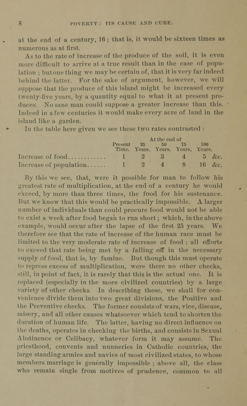 iit the end of a century, 16 ; that is, it would be sixteen times as numerous as at first. As to the rate of increase of the produce of the soil, it. is even more difficult to arrive at a true result than in the case of popu- lation ; hutoiu'thine: we may be certain of, that it is very far indeed behind the latter. For the sake of argument, however, we will suppose that the produce of this island might be increased every twenty-five years, by a quantity equal to what it at present pro- duces-. No sane man could suppose a greater increase than this. Indeed in a few centuries it would make every acre of land in the island like a garden. In the table here given we see These two rates contrasted : At the end of Present 25 50 75 100 Time. Years. Years. Years. Years. Increase of food 1 2 3 4 5 &c. Increase of population 12 4 8 10 &c. By this we see, that, were it, possible for man to follow his greatest rate of multiplication, at the end of a century he would exceed, by more than three times, the food for his sustenance. But we know that this would be practically impossible. A larger number of individuals than could procure food would not be able to exist a week after food began to run short; which, in the above example, would occur after the lapse of the first 25 years. We therefore see that the rate of increase of the human race must be limited to the very moderate rate of increase of food ; all efforts to exceed that rate being met by a falling off in the necessary supply of food, that is, by famine. But though this must operate to repress excess of multiplication, were there no other checks, still, in point of fact, it is rarely that this is the actual one. It is replaced (especially in the more civilized countries) by a large variety of other (-hecks. In describing these, we shall for con- venience divide them into two great divisions, the Positive and I he Preventive checks. The former consists of wars, vice, disease, misery, and all other causes whatsoever which tend to shorten the duration of human life. The latter, having no direct influence on the deaths, operates in checking the births, and consists in Sexual Abstinence or Celibacy, whatever form it may assume. The priesthood, convents and nunneries in Catholic countries, the large standing armies and navies of most civilized states, to whose members marriage is generally impossible ; above all, the class who remain single from motives of prudence, common to all