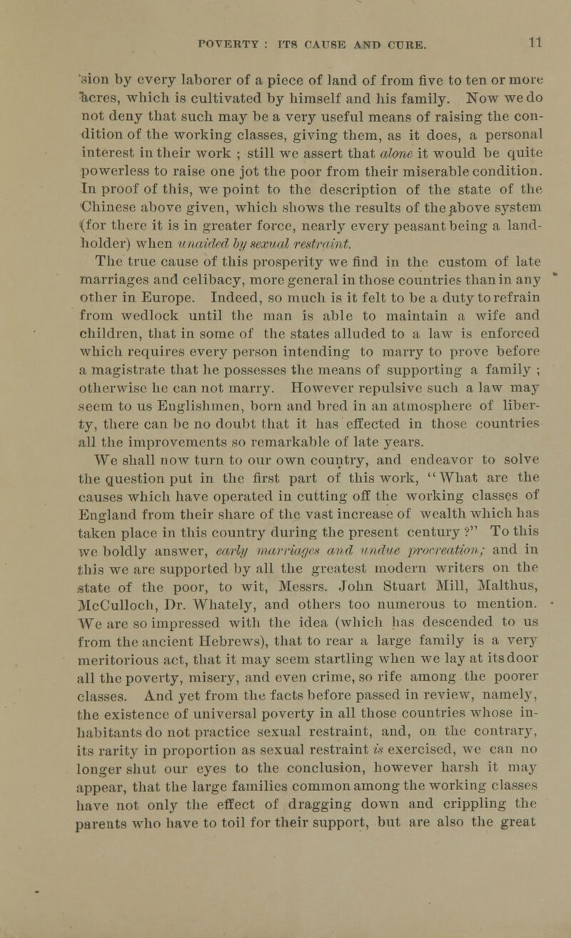 .don by every laborer of a piece of land of from five to ten or more acres, which is cultivated by himself and his family. Now we do not deny that such may be a very useful means of raising the con- dition of the working classes, giving them, as it does, a personal interest in their work ; still we assert that alone it would be quite powerless to raise one jot the poor from their miserable condition. In proof of this, we point to the description of the state of the Chinese above given, which shows the results of the above system (for there it is in greater force, nearly every peasant being a land- holder) when unaided by sexual restraint. The true cause of this prosperity we find in the custom of late marriages and celibacy, more general in those countries than in any other in Europe. Indeed, so much is it felt to be a duty to refrain from wedlock until the man is able to maintain a wife and children, that in some of the states alluded to a law is enforced which requires every person intending to marry to prove before a magistrate that he possesses the means of supporting a family ; Otherwise he can not marry. However repulsive such a law may seem to us Englishmen, born and bred in an atmosphere of liber- ty, there can be no doubt, that it has effected in those countries all the improvements so remarkable of late years. We shall now turn to our own country, and endeavor to solve the question put in the first part of this work, What are the causes which have operated in cutting off the working classes of England from their share of the vast increase of wealth which has taken place in this country during the present century ? To this ;ve boldly answer, early marriages <md undue procreation; and in this we are supported by all the greatest modern writers on the state of the poor, to wit, Messrs. John Stuart Mill, Malthus, McCulloch, Dr. Whately, and others too numerous to mention. We are so impressed with the idea (which has descended to us from the ancient Hebrews), that to rear a large family is a very meritorious act, that it may seem startling when we lay at its door all the poverty, misery, and even crime, so rife among the poorer classes. And yet from the facts before passed in review, namely, the existence of universal poverty in all those countries whose in- habitants do not practice sexual restraint, and, on the contrary, its rarity in proportion as sexual restraint is exercised, we can no longer shut our eyes to the conclusion, however harsh it may appear, that the large families common among the working classes have not only the effect of dragging down and crippling the parents who have to toil for their support, but are also the great