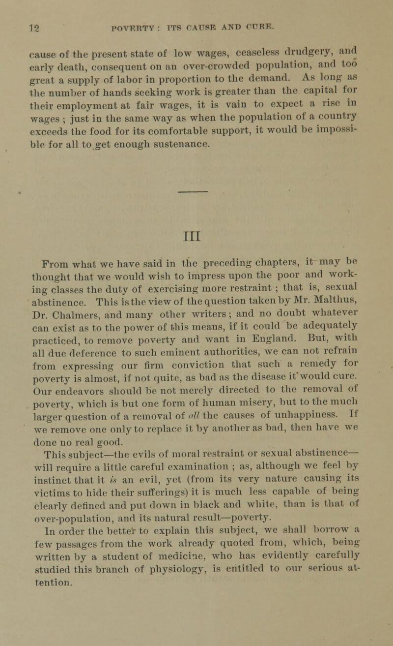 cause of fche present state of low wages, ceaseless drudgery, and early death, consequent on an over-crowded population, and too great a supply of labor in proportion to the demand. As long as the number of hands seeking work is greater than the capital for their employment at fair wages, it is vain to expect a rise in wages ; just in the same way as when the population of a country exceeds the food for its comfortable support, it would be impossi- ble for all to get enough sustenance. Ill From what we have said in the preceding chapters, it may be thought that we would wish to impress upon the poor and work- ing classes the duty of exercising more restraint ; that is, sexual abstinence. This is the view of the question taken by Mr. Malthus, Dr. Chalmers, and many other writers; and no doubt whatever can exist as to the power of this means, if it could be adequately practiced, to remove poverty and want in England. But, with all due deference to such eminent authorities, we can not refrain from expressing our firm conviction that such a remedy for poverty is almost, if not quite, as bad as the disease if would cure. Our endeavors should be not merely directed to the removal of poverty, which is but one form of human misery, but to the much larger question of a removal of aU the causes of unhappiness. If we remove one only to replace it by another as bad, then have we done no real good. This subject—the evils of moral restraint or sexual abstinence— will require a little careful examination ; as, although we feel by instinct that it is an evil, yet (from its very nature causing its victims to hide their sufferings) it is much less capable of being clearly defined and put down in black and white, than is that of over-population, and its natural result—poverty. In order the better to explain this subject, we shall borrow a few passages from the work already quoted from, which, being- written by a student of medicine, who has evidently carefully studied this branch of physiology, is entitled to out serious at- tention.