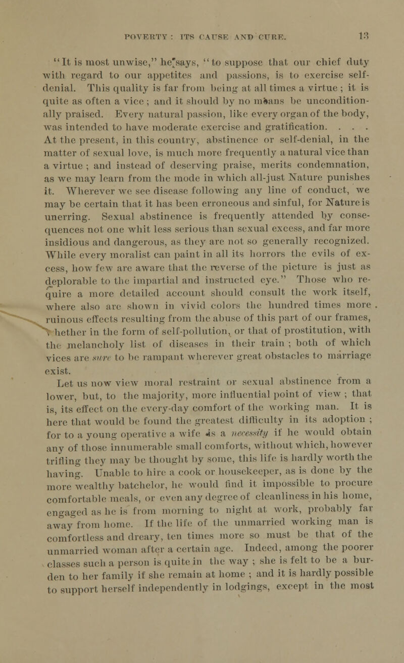 It is most unwise, he'says, to suppose that our chief duty with regard to our appetites and passions, is to exercise self- denial. This quality is far from being at all times a virtue ; il is quite as often a vice ; and it should by no m&ans be uncondition- ally praised. Every natural passion, like every organ of the body, was intended to have moderate exercise and gratification. . . . At the present, in this country, abstinence or sell-denial, in the matter of sexual love, is much more frequently a natural vice than a virtue ; and instead of deserving praise, merits condemnation, as we may learn from the mode in which all-just Nature punishes it. Wherever we see disease following any line of conduct, we may be certain that it has been erroneous and sinful, for Nature is unerring. Sexual abstinence is frequently attended by conse- quences not one whit less serious than sexual excess, and far more insidious and dangerous, as they are not so generally recognized. While every moralist can paint in all its horrors the evils of ex- cess, how few are aware that the reverse of the picture is just as deplorable to the impartial and instructed eye. Those who re- quire a more detailed account should consult the work itself, where also are shown in vivid colors the hundred times more . ruinous effects resulting from the abuse of this part of our frames, I tether in the form of self-pollution, or that of prostitution, witli the melancholy list of diseases in their train ; both of which vices are mn to lie rampant wherever great obstacles to marriage exist. Let us now view moral restraint or sexual abstinence from a lower, but, to the majority, more influential point of view ; that is, its effect on the every-day comfort of the working man. It is here that would be found the greatest difficulty in its adoption ; for to a young operative a wife «is a. necessity if he would obtain any of those innumerable small comforts, without which, however trifling they may be thought by some, this life is hardly worth the having. Unable to hire a cook or housekeeper, as is done by the more wealthy batchelor, he would tind it impossible to procure comfortable meals, or even any degree of cleanliness in his home, engaged as he is from morning to night at work, probably far away from home. If the life of the unmarried working man is comfortless and dreary, ten times more so must lie that of the unmarried woman after a certain age. Indeed, among the poorer classes such a person is quite in the way ; she is felt to be a bur- den to her family if she remain at home ; and it is hardly possible to support herself independently in lodgings, except in the most