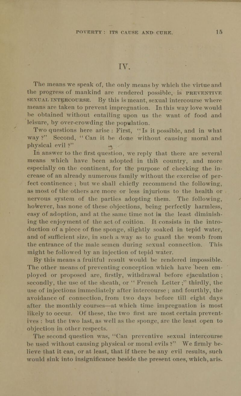 IV. The menus we speak of, the only means by which the virtueand the progress of mankind are rendered possible, is preventive SEXUAL intercourse. By this is meant, sexual intercourse where means are taken to prevent impregnation. In this way love would be obtained without entailing upon us the want of food and leisure, by over-crowding the population. Two questions here arise: First,  Ts it possible, and in wliat way? Second, Can it be dune without causing moral and physical evil ? [n answer to the first question, we reply that there are several means which have been adopted in this country, and more especially on the continent, for the purpose of checking- the in- crease of an already numerous family without the exercise of per- fect continence ; but we shall chiefly recommend the following, as most of the others are more or less injurious to the health or nervous system of the parties adopting- them. The following, however, has none of these objections, being perfectly harmless, easy of adoption, and at the same time not in the least diminish- ing the enjoyment of the act of coition. It consists in the intro- duction of a piece of fine sponge, slightly soaked in tepid water, and of sufficient size, in such a way as to guard the womb from the entrance of the male semen during sexual connection. This might be followed by an injection of tepid water. By this means a fruitful result would be rendered impossible. The Other means of preventing conception which have been cm- ployed or proposed are, firstly, withdrawal before ejaculation ; secondly, the use of the sheath, or  French Letter; thirdly, the use of injections immediately after intercourse ; and fourthly, the avoidance of connection, from two days before till eight days after the, monthly courses—at which time impregnation is most likely to occur. Of these, the two firs! are most certain prevent- ives : but the two last, as well as the sponge, arc the least open to objection in other respects. The second question was, Can preventive sexual intercourse be used without causing physical or moral evils ? We firmly be- lieve I hat it can, or at least, that if there be any evil results, such would sink into insignificance beside the present ones, which, aris.