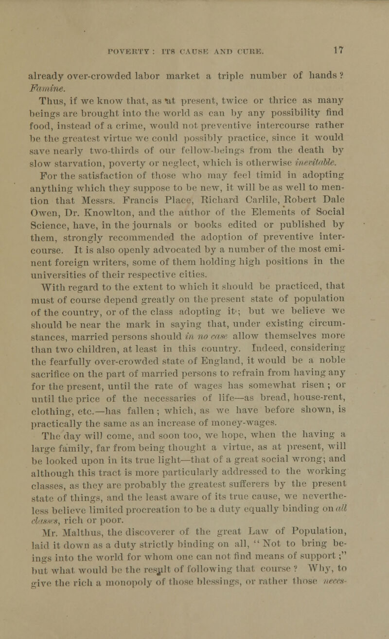 already over-crowded labor market a triple number of bauds ? Famine. Thus, if we know that, as *eA present, twice or thrice as many beings are broughl into the world as can by any possibility find food, instead of a crime, would not preventive intercourse rather be the greatest virtue we could possibly practice, since it would save nearly two-thirds of our fellow-beings from the death by slow starvation, poverty or neglect, which is otherwise inevitable. For the satisfaction of those who may feel timid in adopting anything which they suppose to be new, it will be as well to men- tion that Messrs. Francis Place, Richard Carlile, Robert Dale Owen, T)r. Knowlton, and the author of the Elements of Social Science, have, in the journals or books edited or published by them, strongly recommended the adoption of preventive inter- course. It is also openly advocated by a number of the most emi- nent foreign writers, some of them holding high positions in the universities of their respective cities. With regard to the extent to which it should be practiced, that must of course depend greatly on the present state of population of the country, or of the class adopting it'; but we believe we should be near the mark in saying that, under existing circum- stances, married persons should in no case allow themselves more than two children, at least in this country. Indeed, considering the fearfully over-crowded state of England, it would be a noble sacrifice on the part of married persons to refrain from having any for the present, until the rate of wages has somewhat risen ; or until the price of the necessaries of life—as bread, house-rent, clothing, etc.—has fallen; which, as we have before shown, is practically the same as an increase of money-wages. The day will come, and soon too, we hope, when the having a large family, far from being thought a virtue, as at present, will be looked upon in its true light—that of a great social wrong; and although this tract is more particularly addressed to the working- classes, as they are probably the greatest sufferers by the present of things, and the least aware of its true cause, we neverthe- less believe limited procreation to be a, duty equally binding onaU classes, rich or poor. Mr. Malthus, the discoverer of the great Law of Population, laid it down as a duty strictly binding on all,  Not to bring be- ings into the world for whom one can not find means of support ; hut what would he the result of following that course ? Why. to give the rich a. monopoly of those blessings, or rather those neces
