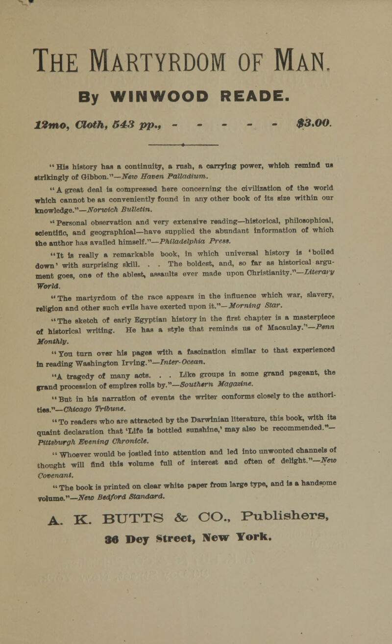 The Martyrdom of Man, By WINWOOD READE. 12mo, Cloth, 543 pp** ----- $3.00.  His history has a continuity, a rnsta, a carrying power, whioh remind ui strikingly of Gibbon.—iVew Haven Palladium.  A great deal ia compressed here concerning the civilization of the world which cannot be as conveniently found in any other book of Its size within our knowledge.—Norwich Bulletin. •'Personal observation and very extensive reading—historical, philosophical, •dentine, and geographical—have supplied the abundant Information of whioh the author has availed himself .—Philadelphia Press. It Is really a remarkable book, in which universal history is 'boiled down' with surprising skill. . . The boldest, and, so far as historical argu- ment goes, one of the ablest, assaults ever made upon Christianity.—Literary World.  The martyrdom of the race appears in the influence which war, slavery, religion and other such evils have exerted upon it.— Morning Star. The sketch of early Egyptian history in the first chapter is a masterpiece of historical writing. He has a style that reminds us of Macaulay.-P«n* Monthly. Ton turn over his pages with a fasoination similar to that experienced in reading Washington Irving.—Inter-Ocean. A tragedy of many acts. . . Like groups In some grand pageant, the grand procession of empires rolls by.—Southern Magazine.  Bnt in his narration of eventa the writer conforms olosely to the authori- ties.— Chicago Tribune. To readers who are attracted by the Darwinian literature, this book, with its quaint declaration that 'Life la bottled sunshine,' may also be recommended.»- Pittsburgh Evening Chronicle.  Whoever would be jostled Into attention and led into unwonted ohannels of thought will find this volume full of interest and often of delight. -New Covenant.  The book is printed on dear white paper from large type, and is a handsome volume.—Vew Bedford Standard. A. K. BUTTS & CO., Publishers, 36 Dey Street, New York.