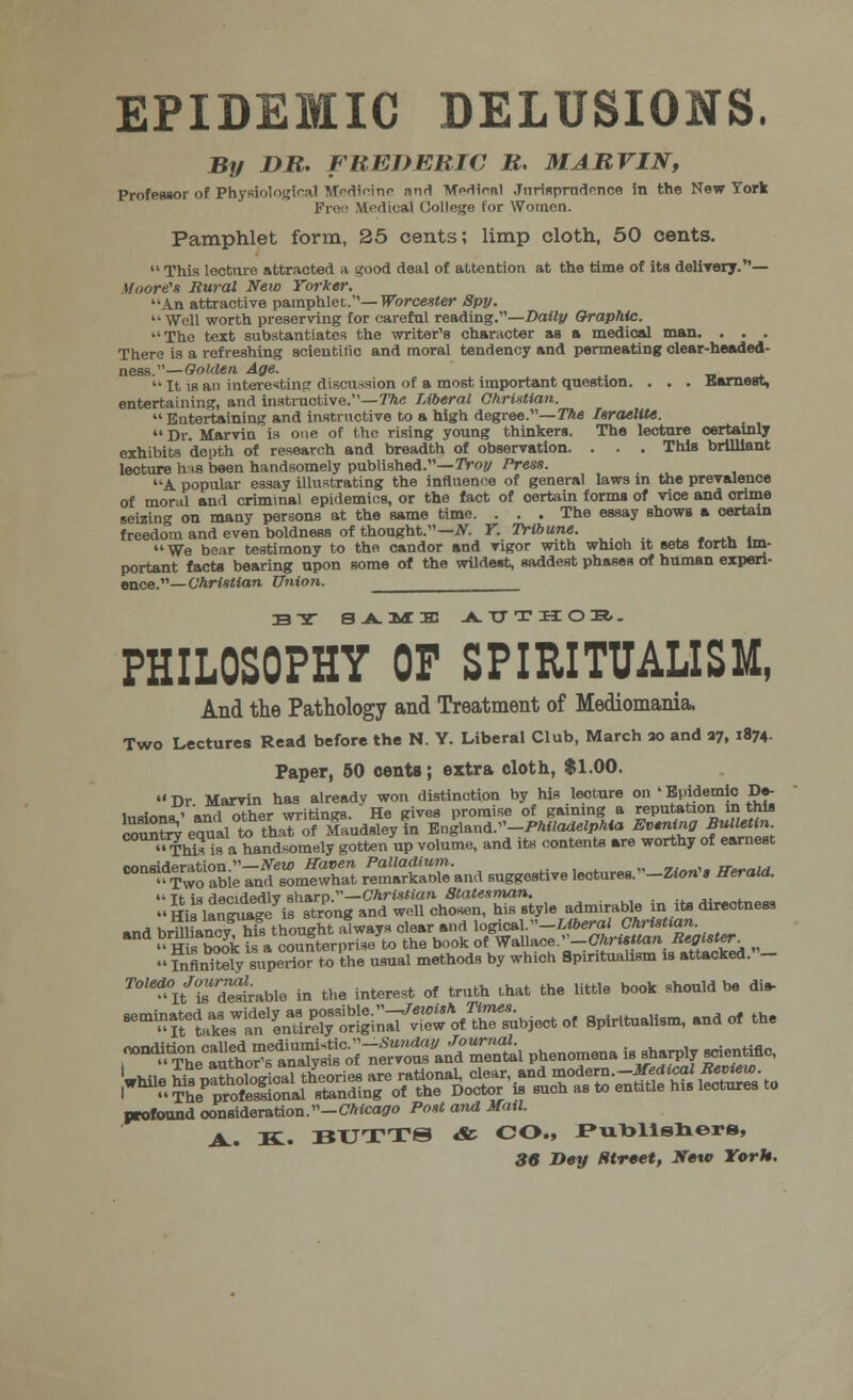 EPIDEMIC DELUSIONS. By DR. FREDERIC R. MARVIN, Professor of Physiological Medicine nnd Medical Jurisprudence in the New York Free Medical College for Women. Pamphlet form, 25 cents; limp cloth, 50 cents.  This lecture attracted a good deal of attention at the time of its delivery.— Moore's Rural New Yorker. An attractive pamphlet..— Worcester Spy. Well worth preserving for careful reading.—Daily Graphic. The text substantiates the writer's character as a medical man. . . . There is a refreshing scientific and moral tendency and permeating clear-headed- ness.— Golden Age. It is an interesting discussion of a most important question. . . . aarnest, entertaining, and instructive.—The Liberal Christian.  Entertaining and instructive to a high degree.—The Israelite.  Dr. Marvin is one of the rising young thinkers. The lecture certainly exhibits depth of research and breadth of observation. . . . This brilliant lecture his been handsomely published.— Troy Press. A popular essay illustrating the influence of general laws in the prevalence of moral and criminal epidemics, or the fact of certain forma of vice and crime seizing on many persons at the same time. . . . The essay shows a certain freedom and even boldness of thought.— JV. Y. Tribune. We bear testimony to the candor and vigor with whioh it sets forth im- portant facte bearing upon some of the wildest, saddest phases of human experi- ence.— Christian Union. BY S-A.MB3 -A. TT T H O H. - PHILOSOPHY OF SPIRITUALISM, And the Pathology and Treatment of Mediomania. Two Lectures Read before the N. Y. Liberal Club, March so and 37, 1874. Paper, 50 oente; extra cloth, $1.00. Dr Marvin has already won distinction by his lecture on 'Epidemic De- lusions' and other writings. He gives promise of gaining a reputation in this country equal te-that of Maudsleyin Vn%\*W-Philadelphia Evening Bulletin This is a handsomely gotten up volume, and its contents are worthy of earnest consideration.—New Haven Palladium. »«__,« it*-„m Two able and somewhat remarkable and suggestive lecturea.-Zton'« Herald.  Tt is decidedlv sharp.—Christian Statesman. »nd hrilliancv his thought always clear and logical.—Liberal Christian.  H s took is a countcrprise to the book of W^hice.--Christian Register  Mutely superior to the usual methods by which Spiritualism is attacked.- ^l/toa3Uto in the interest of truth that the little book should be dl* ^^l^L^^t^r^.T^nL phenomena ****<*%*« ;-?SSknfe^ profound consideration.—Chicago Post and Mail. A.. K. BUTTS & CO., J»riblisliers,