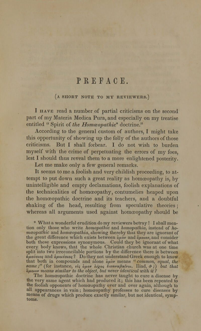 PREFACE. (a short note to my reviewers.) I have read a number of partial criticisms on the second part of my Materia Medica Pura, and especially on my treatise entitled  Spirit of the Homoeopathic* doctrine. According to the general custom of authors, I might take this opportunity of showing up the folly of the authors of those criticisms. But I shall forbear. I do not wish to burden myself with the crime of perpetuating the errors of my foes, lest I should thus reveal them to a more enlightened posterity. Let me make only a few general remarks. It seems to me a foolish and very childish proceeding, to at- tempt to put down such a great reality as homoeopathy is, by unintelligible and empty declamations, foolish explanations of the technicalities of homaBopathy, contumelies heaped upon the homoeopathic doctrine and its teachers, and a doubtful shaking of the head, resulting from speculative theories; whereas all arguments used against homoeopathy should be * What a wonderful erudition do my reviewers betray ! I shall men- tion only those who write homopathic and homopathia, instead of ho- meopathic and homozopathia, showing thereby that they are ignorant of the great difference which exists between b/ubv and bfioiov, and consider both these expressions synonymous. Could they be ignorant of what every body knows, that the whole Christian church was at one time split into two irreconcilable portions by the difference there is between bfiovaioq and bfioi.vai.ot; 1 Do they not understand Greek enough to know that both in compounds and alone bpov means  common, equal, the same; (for instance, tl<; bpov li/oq iioava^atvoi. Iliad, &;) but that o/ioiov means similar to the object, but never identical with it ? The homoeopathic doctrine has never taught to cure a disease by the very same agent which had produced it; this has been repeated to the foolish opponents of homoeopathy over and over again, although to all appearances in vain; homoeopathy professes to cure diseases by means of drugs which produce exactly similar, but not identical, symp- toms.