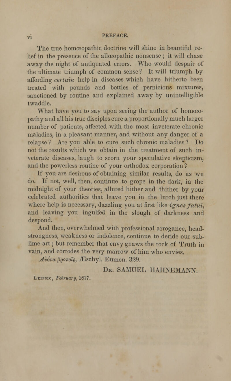 The true homoeopathic doctrine will shine in beautiful re- lief in the presence of the alloBopathic nonsense ; it will chase away the night of antiquated errors. Who would despair of the ultimate triumph of common sense? It will triumph by affording certain help in diseases which have hitherto been treated with pounds and bottles of pernicious mixtures, sanctioned by routine and explained away by unintelligible twaddle. What have you to say upon seeing the author of homoeo- pathy and all his true disciples cure a proportionally much larger number of patients, affected with the most inveterate chronic maladies, in a pleasant manner, and without any danger of a relapse ? Are you able to cure such chronic maladies ? Do not the results which we obtain in the treatment of such in- veterate diseases, laugh to scorn your speculative skepticism, and the powerless routine of your orthodox corporation ? If you are desirous of obtaining similar results, do as we do. If not, well, then, continue to grope in the dark, in the midnight of your theories, allured hither and thither by your celebrated authorities that leave you in the lurch just there where help is necessary, dazzling you at first like ignes fatui, and leaving you ingulfed in the slough of darkness and despond. And then, overwhelmed with professional arrogance, head- strongness, weakness or indolence, continue to deride our sub- lime art; but remember that envy gnaws the rock of Truth in vain, and corrodes the very marrow of him who envies. Avova (Igozoig, iEschyl. Eumen. 329. Dr. SAMUEL HAHNEMANN. Leipsic, February, 1817.