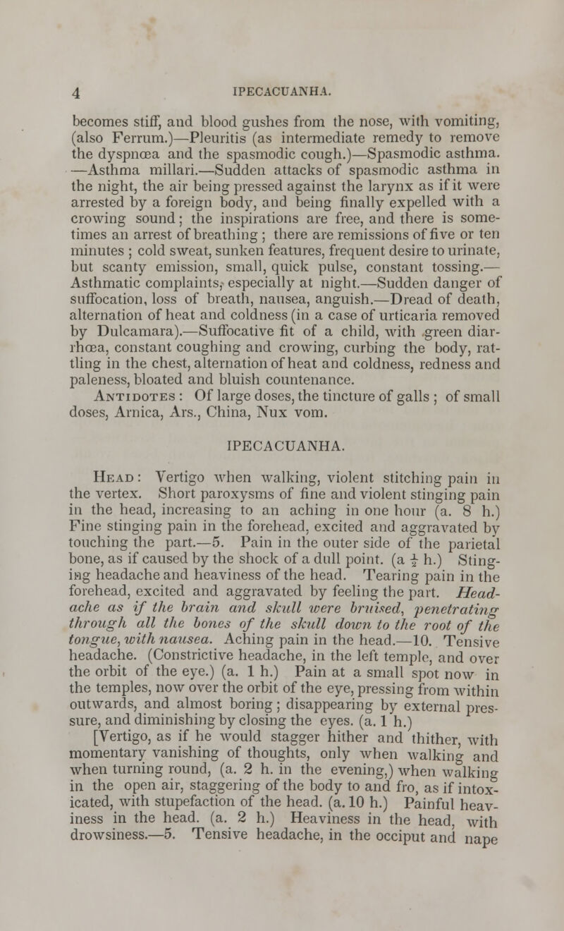 becomes stiff, and blood gushes from the nose, with vomiting, (also Ferrum.)—Pleuritis (as intermediate remedy to remove the dyspncEa and the spasmodic cough.)—Spasmodic asthma. —Asthma millari.—Sudden attacks of spasmodic asthma in the night, the air being pressed against the larynx as if it were arrested by a foreign body, and being finally expelled with a crowing sound; the inspirations are free, and there is some- times an arrest of breathing ; there are remissions of five or ten minutes ; cold sweat, sunken features, frequent desire to urinate, but scanty emission, small, quick pulse, constant tossing.— Asthmatic complaints,- especially at night.—Sudden danger of suffocation, loss of breath, nausea, anguish.—Dread of death, alternation of heat and coldness (in a case of urticaria removed by Dulcamara).—Suffocative fit of a child, with green diar- rhoea, constant coughing and crowing, curbing the body, rat- tling in the chest, alternation of heat and coldness, redness and paleness, bloated and bluish countenance. Antidotes : Of large doses, the tincture of galls ; of small doses, Arnica, Ars., China, Nux vom. IPECACUANHA. Head : Vertigo when walking, violent stitching pain in the vertex. Short paroxysms of fine and violent stinging pain in the head, increasing to an aching in one hour (a. 8 h.) Fine stinging pain in the forehead, excited and aggravated by touching the part.—5. Pain in the outer side of the parietal bone, as if caused by the shock of a dull point, (a £ h.) Sting- ing headache and heaviness of the head. Tearing pain in the forehead, excited and aggravated by feeling the part. Head- ache as if the brain and skull were bruised, penetrating through all the bones of the skull down to the root of the tongue, with nausea. Aching pain in the head.—10. Tensive headache. (Constrictive headache, in the left temple, and over the orbit of the eye.) (a. 1 h.) Pain at a small spot now in the temples, now over the orbit of the eye, pressing from within outwards, and almost boring; disappearing by external pres- sure, and diminishing by closing the eyes. (a. 1 h.) [Vertigo, as if he would stagger hither and thither, with momentary vanishing of thoughts, only when walking and when turning round, (a. 2 h. in the evening,) when walking in the open air, staggering of the body to and fro, as if intox- icated, with stupefaction of the head. (a. 10 h.) Painful heav- iness in the head. (a. 2 h.) Heaviness in the head, with drowsiness.—5. Tensive headache, in the occiput and nape