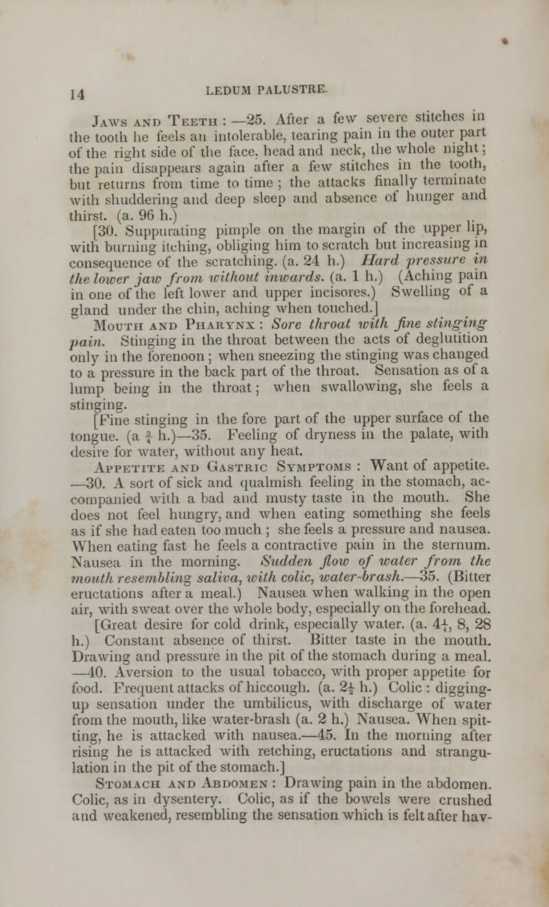 Jaws and Teeth : —25. After a few severe stitches in the tooth he feels an intolerable, tearing pain in the outer part of the right side of the face, head and neck, the whole night; the pain disappears again after a few stitches in the tooth, but returns from time to time ; the attacks finally terminate with shuddering and deep sleep and absence of hunger and thirst, (a. 96 h.) [30. Suppurating pimple on the margin of the upper lip, with burning itching, obliging him to scratch but increasing in consequence of the scratching, (a. 24 h.) Hard pressure in the lower jaw from without inwards, (a. 1 h.) (Aching pain in one of the left lower and upper incisores.) Swelling of a gland under the chin, aching when touched.] Mouth and Pharynx : Sore throat with fine stinging pain. Stinging in the throat between the acts of deglutition only in the forenoon ; when sneezing the stinging was changed to a pressure in the back part of the throat. Sensation as of a lump being in the throat; when swallowing, she feels a stinging. [Fine stinging in the fore part of the upper surface of the tongue, (a | h.)—35. Feeling of dryness in the palate, with desire for water, without any heat. Appetite and Gastric Symptoms : Want of appetite. —30. A sort of sick and qualmish feeling in the stomach, ac- companied with a bad and musty taste in the mouth. She does not feel hungry, and when eating something she feels as if she had eaten too much ; she feels a pressure and nausea. When eating fast he feels a contractive pain in the sternum. Nausea in the morning. Sudden flow of water from the mouth resembling saliva, with colic, water-brash.—35. (Bitter eructations after a meal.) Nausea when walking in the open air, with sweat over the whole body, especially on the forehead. [Great desire for cold drink, especially water, (a. 4f, 8, 28 h.) Constant absence of thirst. Bitter taste in the mouth. Drawing and pressure in the pit of the stomach during a meal. —40. Aversion to the usual tobacco, with proper appetite for food. Frequent attacks of hiccough, (a. 2| h.) Colic : digging- up sensation under the umbilicus, with discharge of water from the mouth, like water-brash (a. 2 h.) Nausea. When spit- ting, he is attacked with nausea.—45. In the morning after rising he is attacked with retching, eructations and strangu- lation in the pit of the stomach.] Stomach and Abdomen : Drawing pain in the abdomen. Colic, as in dysentery. Colic, as if the bowels were crushed and weakened, resembling the sensation which is felt after hav-