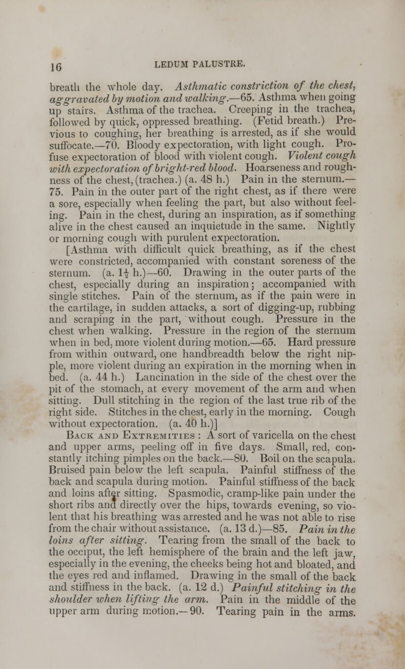 breath the whole day. Asthmatic constriction of the chest, aggravated by motion and walking.—65. Asthma when going up stairs. Asthma of the trachea. Creeping in the trachea, followed by quick, oppressed breathing. (Fetid breath.) Pre- vious to coughing, her breathing is arrested, as if she would suffocate.—70. Bloody expectoration, with light cough. Pro- fuse expectoration of blood with violent cough. Violent cough with expectoration of bright-red blood. Hoarseness and rough- ness of the chest, (trachea.) (a. 48 h.) Pain in the sternum.— 75. Pain in the outer part of the right chest, as if there were a sore, especially when feeling the part, but also without feel- ing. Pain in the chest, during an inspiration, as if something alive in the chest caused an inquietude in the same. Nightly or morning cough with purulent expectoration. [Asthma with difficult quick breathing, as if the chest were constricted, accompanied with constant soreness of the sternum, (a. \\ h.)—60. Drawing in the outer parts of the chest, especially during an inspiration; accompanied with single stitches. Pain of the sternum, as if the pain were in the cartilage, in sudden attacks, a sort of digging-up, rubbing and scraping in the part, without cough. Pressure in the chest when walking. Pressure in the region of the sternum when in bed, more violent during motion.—65. Hard pressure from within outward, one handbreadth below the right nip- ple, more violent during an expiration in the morning when in bed. (a. 44 h.) Lancination in the side of the chest over the pit of the stomach, at every movement of the arm and when sitting. Dull stitching in the region of the last true rib of the right side. Stitches in the chest, early in the morning. Cough without expectoration, (a. 40 h.)] Back and Extremities : A sort of varicella on the chest and upper arms, peeling off in five days. Small, red, con- stantly itching pimples on the back.—80. Boil on the scapula. Bruised pain below the left scapula. Painful stiffness of the back and scapula during motion. Painful stiffness of the back and loins after sitting. Spasmodic, cramp-like pain under the short ribs ana directly over the hips, towards evening, so vio- lent that his breathing was arrested and he was not able to rise from the chair without assistance, (a. 13 d.)—85. Pain in the loins after sitting. Tearing from the small of the back to the occiput, the left hemisphere of the brain and the left jaw, especially in the evening, the cheeks being hot and bloated, and the eyes red and inflamed. Drawing in the small of the back and stiffness in the back. (a. 12 d.) Painful stitching in the shoulder when lifting the arm. Pain in the middle of the upper arm during motion.—90. Tearing pain in the arms.