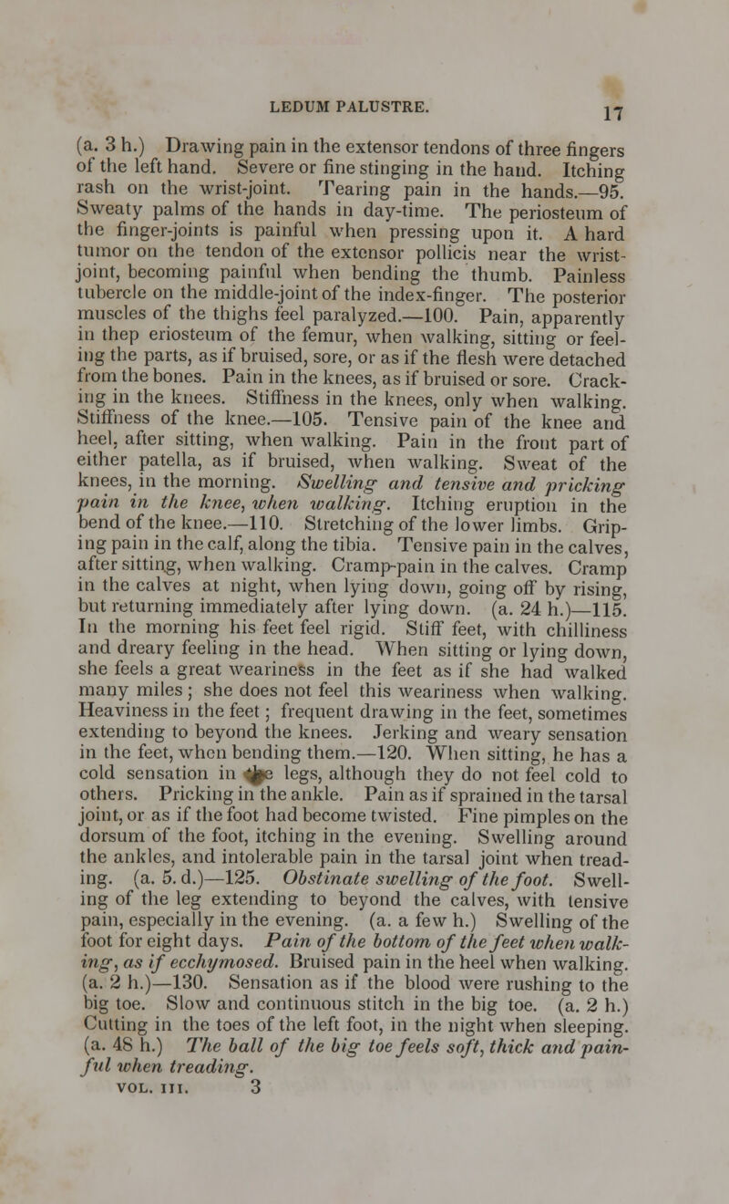 17 (a. 3 h.) Drawing pain in the extensor tendons of three fingers of the left hand. Severe or fine stinging in the hand. Itching rash on the wrist-joint. Tearing pain in the hands.—95. Sweaty palms of the hands in day-time. The periosteum of the finger-joints is painful when pressing upon it. A hard tumor on the tendon of the extensor pollicis near the wrist- joint, becoming painful when bending the thumb. Painless tubercle on the middle-joint of the index-finger. The posterior muscles of the thighs feel paralyzed.—100. Pain, apparently in thep eriosteum of the femur, when walking, sitting or feel- ing the parts, as if bruised, sore, or as if the flesh were detached from the bones. Pain in the knees, as if bruised or sore. Crack- ing in the knees. Stiffness in the knees, only when walking. Stiffness of the knee.—105. Tensive pain of the knee and heel, after sitting, when walking. Pain in the front part of either patella, as if bruised, when walking. Sweat of the knees, in the morning. Swelling and tensive and pricking pain in the knee, when walking. Itching eruption in the bend of the knee.—110. Stretching of the lower limbs. Grip- ing pain in the calf, along the tibia. Tensive pain in the calves, after sitting, when walking. Cramp-pain in the calves. Cramp in the calves at night, when lying down, going off by rising, but returning immediately after lying down. (a. 24 h.) 115. In the morning his feet feel rigid. Stiff feet, with chilliness and dreary feeling in the head. When sitting or lying down, she feels a great weariness in the feet as if she had walked many miles ; she does not feel this weariness when walking. Heaviness in the feet; frequent drawing in the feet, sometimes extending to beyond the knees. Jerking and weary sensation in the feet, when bending them.—120. When sitting, he has a cold sensation in ^jpe legs, although they do not feel cold to others. Pricking in the ankle. Pain as if sprained in the tarsal joint, or as if the foot had become twisted. Fine pimples on the dorsum of the foot, itching in the evening. Swelling around the ankles, and intolerable pain in the tarsal joint when tread- ing, (a. 5. d.)—125. Obstinate swelling of the foot. Swell- ing of the leg extending to beyond the calves, with tensive pain, especially in the evening, (a. a few h.) Swelling of the foot for eight days. Pain of the bottom of the feet when walk- ing, as if ecchymosed. Bruised pain in the heel when walking. (a. 2 h.)—130. Sensation as if the blood were rushing to the big toe. Slow and continuous stitch in the big toe. (a. 2 h.) Cutting in the toes of the left foot, in the night when sleeping. (a. 48 h.) The ball of the big toe feels soft, thick and pain- ful when treading. vol. in. 3