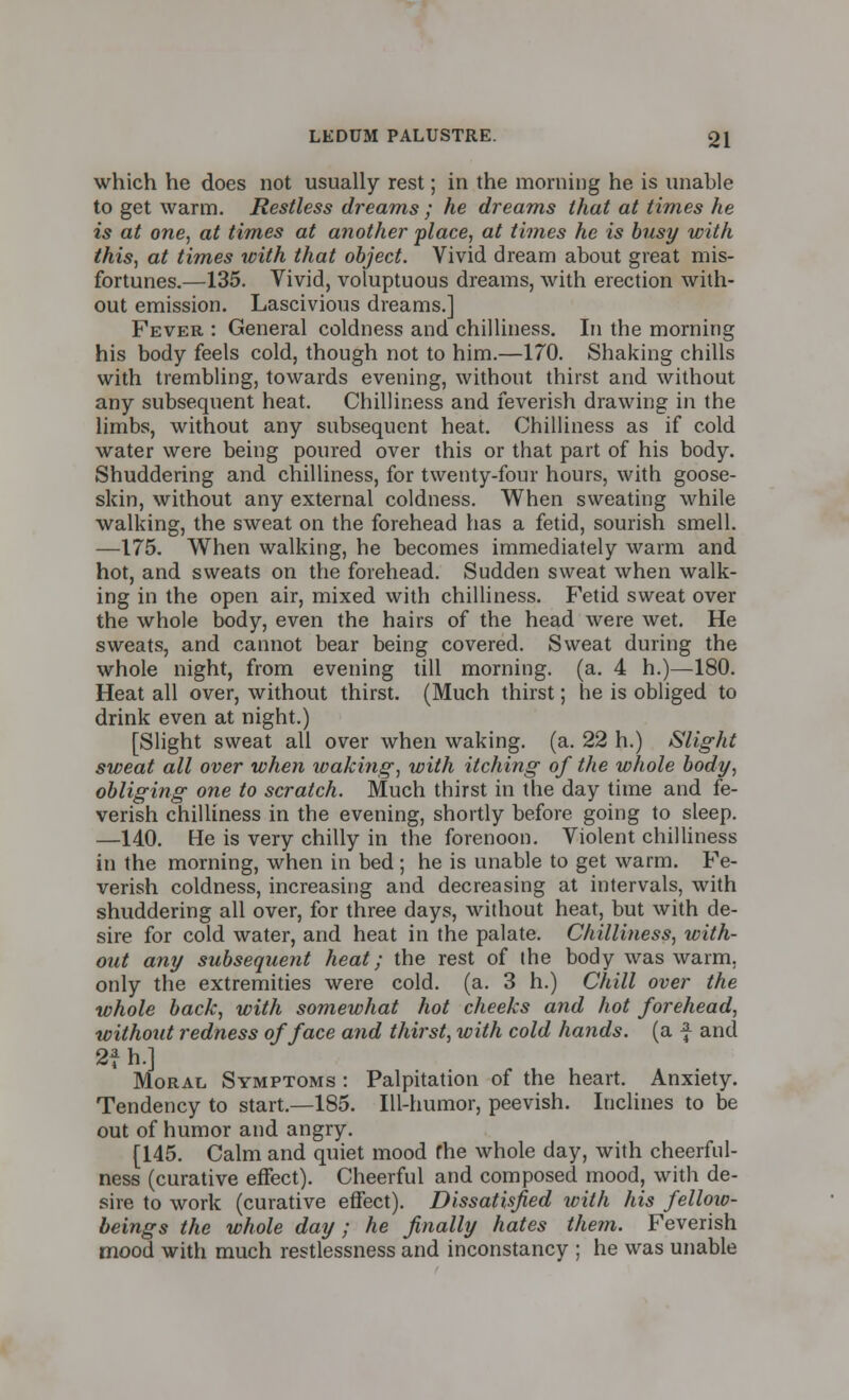 which he does not usually rest; in the morning he is unable to get warm. Restless dreams ; he dreams that at times he is at one, at times at another place, at times he is busy with this, at times with that object. Vivid dream about great mis- fortunes.—135. Vivid, voluptuous dreams, with erection with- out emission. Lascivious dreams.] Fever : General coldness and chilliness. In the morning his body feels cold, though not to him.—170. Shaking chills with trembling, towards evening, without thirst and without any subsequent heat. Chilliness and feverish drawing in the limbs, without any subsequent heat. Chilliness as if cold water were being poured over this or that part of his body. Shuddering and chilliness, for twenty-four hours, with goose- skin, without any external coldness. When sweating while walking, the sweat on the forehead has a fetid, sourish smell. —175. When walking, he becomes immediately warm and hot, and sweats on the forehead. Sudden sweat when walk- ing in the open air, mixed with chilliness. Fetid sweat over the whole body, even the hairs of the head were wet. He sweats, and cannot bear being covered. Sweat during the whole night, from evening till morning, (a. 4 h.)—180. Heat all over, without thirst. (Much thirst; he is obliged to drink even at night.) [Slight sweat all over when waking, (a. 22 h.) Slight sweat all over when waking, with itching of the whole body, obliging one to scratch. Much thirst in the day time and fe- verish chilliness in the evening, shortly before going to sleep. —140. He is very chilly in the forenoon. Violent chilliness in the morning, when in bed ; he is unable to get warm. Fe- verish coldness, increasing and decreasing at intervals, with shuddering all over, for three days, without heat, but with de- sire for cold water, and heat in the palate. Chilliness, with- out any subsequent heat; the rest of the body was warm, only the extremities were cold. (a. 3 h.) Chill over the whole back, with somewhat hot cheeks and hot forehead, without redness of face and thirst, with cold hands, (a f and 2fh.l Moral Symptoms : Palpitation of the heart. Anxiety. Tendency to start.—185. Ill-humor, peevish. Inclines to be out of humor and angry. [145. Calm and quiet mood fhe whole day, with cheerful- ness (curative effect). Cheerful and composed mood, with de- sire to work (curative effect). Dissatisfied with his fellow- beings the whole day; he finally hates them. Feverish mood with much restlessness and inconstancy ; he was unable