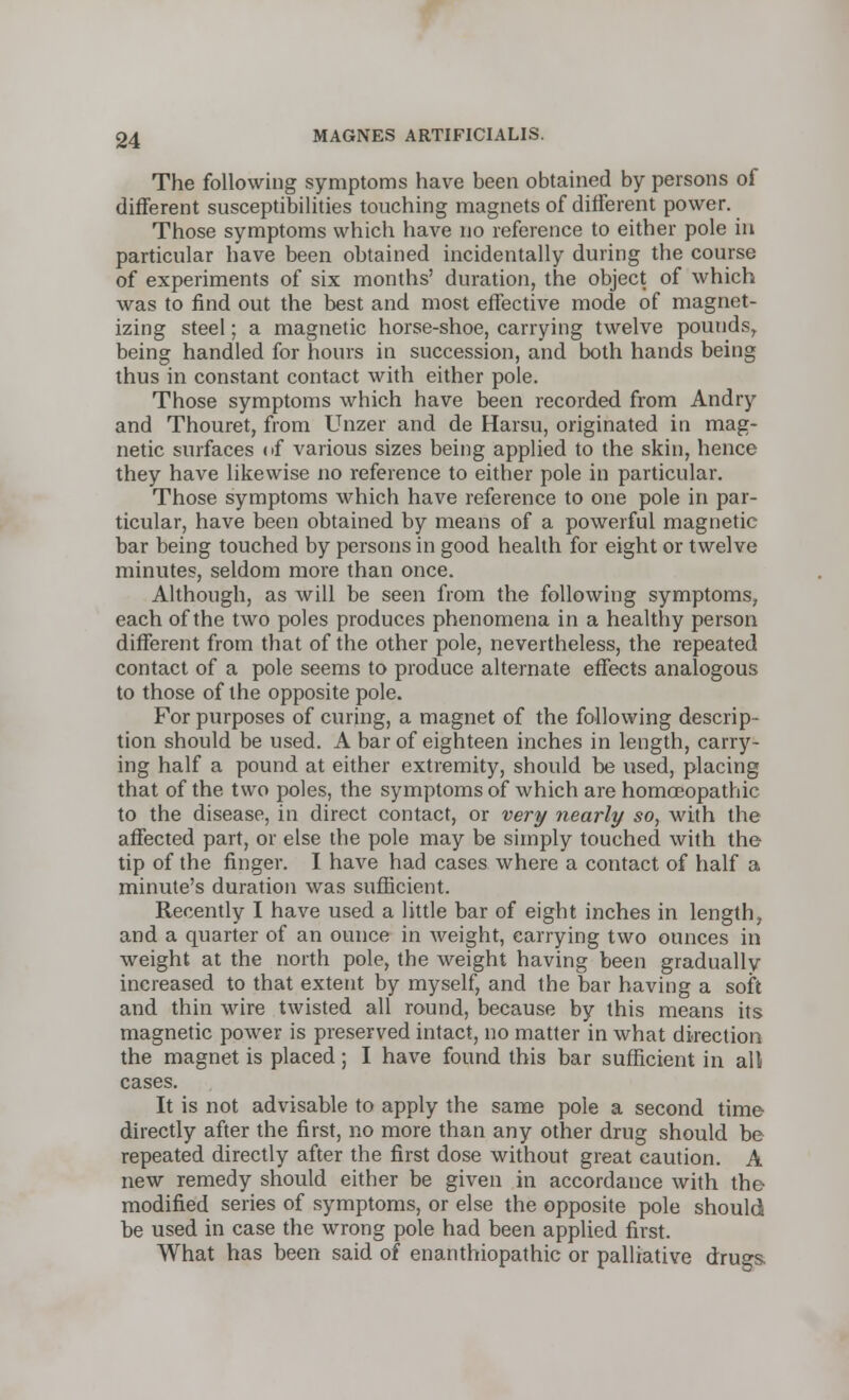 The following symptoms have been obtained by persons of different susceptibilities touching magnets of different power. Those symptoms which have no reference to either pole in particular have been obtained incidentally during the course of experiments of six months' duration, the object of which was to find out the best and most effective mode of magnet- izing steel; a magnetic horse-shoe, carrying twelve pounds, being handled for hours in succession, and both hands being thus in constant contact with either pole. Those symptoms which have been recorded from Andry and Thouret, from Unzer and de Harsu, originated in mag- netic surfaces of various sizes being applied to the skin, hence they have likewise no reference to either pole in particular. Those symptoms which have reference to one pole in par- ticular, have been obtained by means of a powerful magnetic bar being touched by persons in good health for eight or twelve minutes, seldom more than once. Although, as will be seen from the following symptoms, each of the two poles produces phenomena in a healthy person different from that of the other pole, nevertheless, the repeated contact of a pole seems to produce alternate effects analogous to those of the opposite pole. For purposes of curing, a magnet of the following descrip- tion should be used. A bar of eighteen inches in length, carry- ing half a pound at either extremity, should be used, placing that of the two poles, the symptoms of which are homoeopathic to the disease, in direct contact, or very nearly so, with the affected part, or else the pole may be simply touched with the tip of the finger. I have had cases where a contact of half a minute's duration was sufficient. Recently I have used a little bar of eight inches in length, and a quarter of an ounce in weight, carrying two ounces in weight at the north pole, the weight having been gradually increased to that extent by myself, and the bar having a soft and thin wire twisted all round, because by this means its magnetic power is preserved intact, no matter in what direction the magnet is placed; I have found this bar sufficient in all cases. It is not advisable to apply the same pole a second time directly after the first, no more than any other drug should be repeated directly after the first dose without great caution. A new remedy should either be given in accordance with the modified series of symptoms, or else the opposite pole should be used in case the wrong pole had been applied first. What has been said of enanthiopathic or palliative drugs.