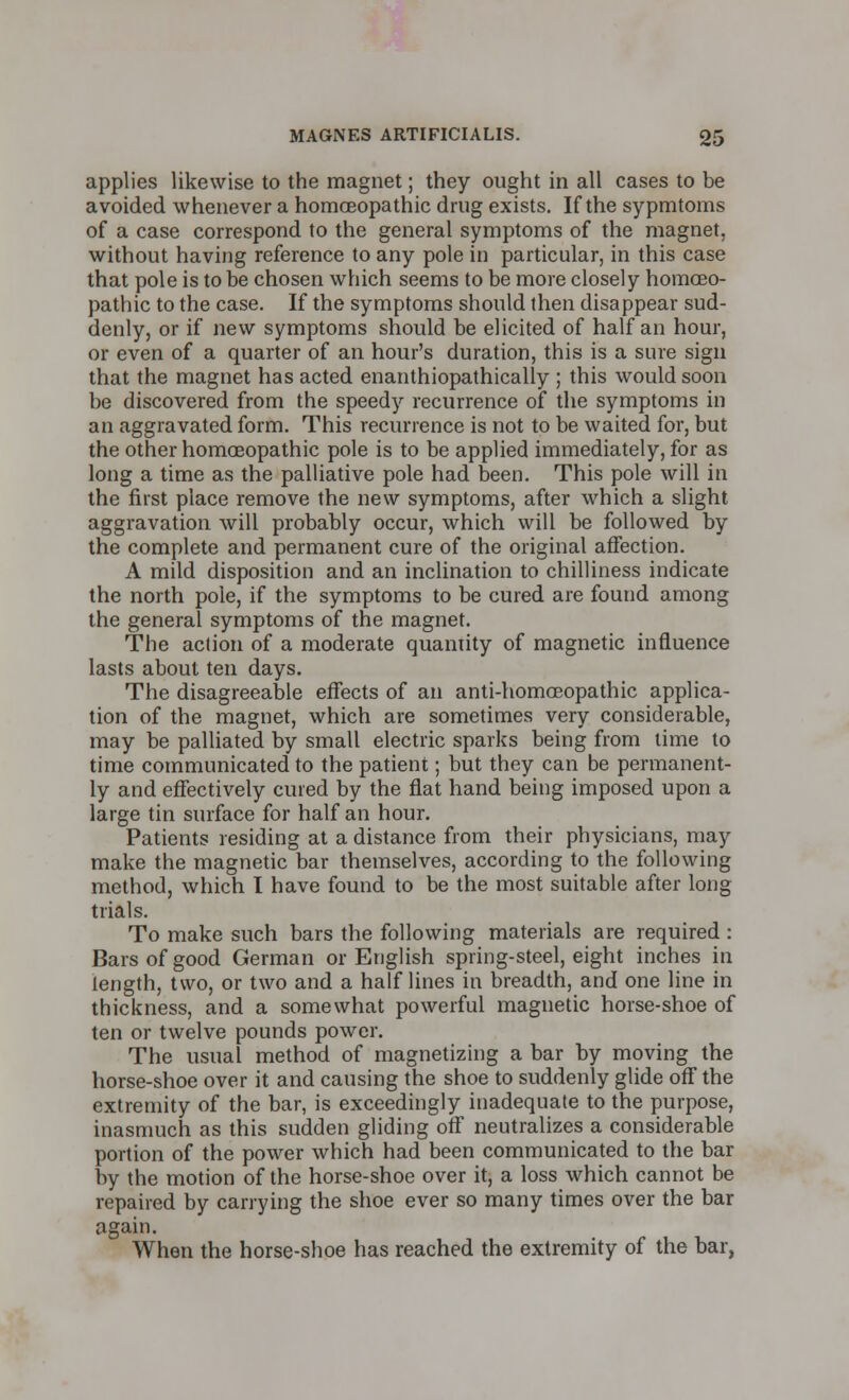 applies likewise to the magnet; they ought in all cases to be avoided whenever a homoeopathic drug exists. If the sypmtoms of a case correspond to the general symptoms of the magnet, without having reference to any pole in particular, in this case that pole is to be chosen which seems to be more closely homoeo- pathic to the case. If the symptoms should then disappear sud- denly, or if new symptoms should be elicited of half an hour, or even of a quarter of an hour's duration, this is a sure sign that the magnet has acted enanthiopathically ; this would soon be discovered from the speedy recurrence of the symptoms in an aggravated form. This recurrence is not to be waited for, but the other homoeopathic pole is to be applied immediately, for as long a time as the palliative pole had been. This pole will in the first place remove the new symptoms, after which a slight aggravation will probably occur, which will be followed by the complete and permanent cure of the original affection. A mild disposition and an inclination to chilliness indicate the north pole, if the symptoms to be cured are found among the general symptoms of the magnet. The action of a moderate quantity of magnetic influence lasts about ten days. The disagreeable effects of an anti-homoeopathic applica- tion of the magnet, which are sometimes very considerable, may be palliated by small electric sparks being from time to time communicated to the patient; but they can be permanent- ly and effectively cured by the flat hand being imposed upon a large tin surface for half an hour. Patients residing at a distance from their physicians, may make the magnetic bar themselves, according to the following method, which I have found to be the most suitable after long trials. To make such bars the following materials are required: Bars of good German or English spring-steel, eight inches in length, two, or two and a half lines in breadth, and one line in thickness, and a somewhat powerful magnetic horse-shoe of ten or twelve pounds power. The usual method of magnetizing a bar by moving the horse-shoe over it and causing the shoe to suddenly glide off the extremity of the bar, is exceedingly inadequate to the purpose, inasmuch as this sudden gliding off neutralizes a considerable portion of the power which had been communicated to the bar by the motion of the horse-shoe over it, a loss which cannot be repaired by carrying the shoe ever so many times over the bar again. When the horse-shoe has reached the extremity of the bar,