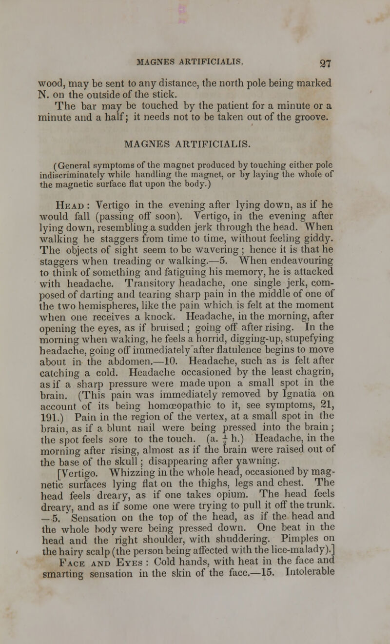 wood, may be sent to any distance, the north pole being marked N. on the outside of the stick. The bar may be touched by the patient for a minute or a minute and a half; it needs not to be taken out of the groove. MAGNES ARTIPICIALIS. (General symptoms of the magnet produced by touching either pole indiscriminately while handling the magnet, or by laying the whole of the magnetic surface flat upon the body.) Head : Vertigo in the evening after lying down, as if he would fall (passing off soon). Vertigo, in the evening after lying down, resembling a sudden jerk through the head. When walking he staggers from time to time, without feeling giddy. The objects of sight seem to be wavering ; hence it is that he staggers when treading or walking.—5. When endeavouring to think of something and fatiguing his memory, he is attacked with headache. Transitory headache, one single jerk, com- posed of darting and tearing sharp pain in the middle of one of the two hemispheres, like the pain which is felt at the moment when one receives a knock. Headache, in the morning, after opening the eyes, as if bruised ; going off after rising. In the morning when waking, he feels a horrid, digging-up,, stupefying headache, going off immediately after flatulence begins to move about in the abdomen.—10. Headache, such as is felt after catching a cold. Headache occasioned by the least chagrin, as if a sharp pressure were made upon a small spot in the brain. (This pain was immediately removed by Ignatia on account of its being homoeopathic to it, see symptoms, 21, 191.) Pain in the region of the vertex, at a small spot in the brain, as if a blunt nail were being pressed into the brain; the spot feels sore to the touch, (a. £ h.) Headache, in the morning after rising, almost as if the brain were raised out of the base of the skull; disappearing after yawning. [Vertigo. Whizzing in the whole head, occasioned by mag- netic surfaces lying flat on the thighs, legs and chest. The head feels dreary, as if one takes opium. The head feels dreary, and as if some one were trying to pull it off the trunk. — 5. Sensation on the top of the head, as if the head and the whole body were being pressed down. One beat in the head and the right shoulder, with shuddering. Pimples on the hairy scalp (the person being affected with the lice-malady).] Face and Eyes : Cold hands, with heat in the face and smarting sensation in the skin of the face.—15. Intolerable