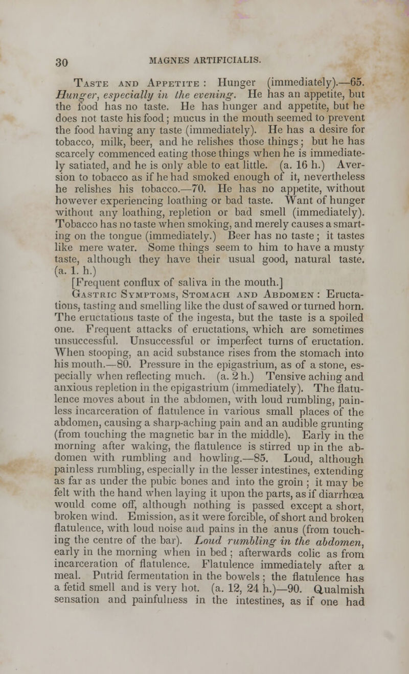 Taste and Appetite : Hunger (immediately).—65. Hunger, especially in the evening. He has an appetite, but the food has no taste. He has hunger and appetite, but lie does not taste his food; mucus in the mouth seemed to prevent the food having any taste (immediately). He has a desire for tobacco, milk, beer, and he relishes those things; but he has scarcely commenced eating those things when he is immediate- ly satiated, and he is only able to eat little, (a. 16 h.) Aver- sion to tobacco as if he had smoked enough of it, nevertheless he relishes his tobacco.—70. He has no appetite, without however experiencing loathing or bad taste. Want of hunger without any loathing, repletion or bad smell (immediately). Tobacco has no taste when smoking, and merely causes a smart- ing on the tongue (immediately.) Beer has no taste ; it tastes like mere water. Some things seem to him to have a musty taste, although they have their usual good, natural taste, (a. 1. h.) [Frequent conflux of saliva in the mouth.] Gastric Symptoms, Stomach and Abdomen : Eructa- tions, tasting and smelling like the dust of sawed or turned horn. The eructations taste of the ingesta, but the taste is a spoiled one. Frequent attacks of eructations, which are sometimes unsuccessful. Unsuccessful or imperfect turns of eructation. When stooping, an acid substance rises from the stomach into his mouth.—80. Pressure in the epigastrium, as of a stone, es- pecially when reflecting much. (a. 2h.) Tensive aching and anxious repletion in the epigastrium (immediately). The flatu- lence moves about in the abdomen, with loud rumbling, pain- less incarceration of flatulence in various small places of the abdomen, causing a sharp-aching pain and an audible grunting (from touching the magnetic bar in the middle). Early in the morning after waking, the flatulence is stirred up in the ab- domen with rumbling and howling.—85. Loud, although painless rumbling, especially in the lesser intestines, extending as far as under the pubic bones and into the groin ; it may be felt with the hand when laying it upon the parts, as if diarrhoea would come off, although nothing is passed except a short, broken wind. Emission, as it were forcible, of short and broken flatulence, with loud noise and pains in the anus (from touch- ing the centre of the bar). Loud rumbling in the abdomen, early in the morning when in bed ; afterwards colic as from incarceration of flatulence. Flatulence immediately after a meal. Putrid fermentation in the bowels ; the flatulence has a fetid smell and is very hot. (a. 12, 24 h.)—90. Qualmish sensation and painfulness in the intestines, as if one had