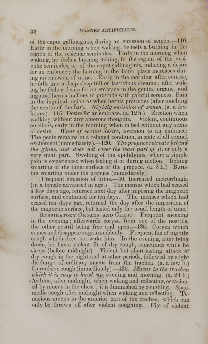 of the caput gallinaginis, during an emission of semen.—110. Early in the morning when waking, he feels a burning in the region of the vesicular seminales. Early in the morning when waking, he feels a burning itching, in the region of the vesi- culae seminales, or of the caput gallinaginis, inducing a desire for an embrace ; the burning in the latter place increases dur- ing an emission of urine. Early in the morning after sunrise, he falls into a deep sleep full of lascivious dreams ; after wak- ing he feels a desire for an embrace in the genital organs, and inguinal hernia inclines to protrude with painful soreness. Pain in the inguinal region as when hernia protrudes (after touching the centre of the bar). Nightly emission of semen, (a. a few hours.)—115. Desire for an embrace, (a. 12 h.) Erection when walking without any amorous thoughts. Violent, continuous erections, early in the morning when in bed without any sexu- al desire. Want of sexual desire, aversion to an embrace: The penis remains in a relaxed condition, in spite of all sexual excitement (immediately).—120. The prepuce retreats behind the glans, and does not cover the least part of it, or only a very small part. Swelling of the epididymis, where a simple pain is experienced when feeling it or during motion. Itching smarting of (he inner surface of the prepuce, (a. 2 h.) Burn- ing smarting under the prepuce (immediately). [Frequent emission of urine.—40. Increased metrorrhagia (in a female advanced in age.) The menses which had ceased a few days ago, returned next day after imposing the magnetic surface, and continued for ten days. The menses which had ceased ten days ago, returned the day after the imposition of the magnetic surface, but lasted only the usual length of time.] Respiratory Organs and Chest : Frequent sneezing in the evening; afterwards coryza from one of the nostrils, the other nostril being free and open.—125. Coryza which comes and disappears again suddenly. Frequent fits of nightly cough which does not wake him. In the evening, after lying down, he has a violent fit of dry cough, sometimes while he sleeps (before midnight). Violent but short-lasting attack of dry cough in the night and at other periods, followed by slight discharge of ordinary mucus from the trachea, (a. a few h.) Convulsive cough (immediately).—130. Mucus in the trachea which it is easy to hawk up, evening and morning, (a. 24 h.) • Asthma, after midnight, when waking and reflecting, occasion- ed by mucus in the chest; it is diminished by coughing. Spas- modic cough after midnight when waking and reflecting. Te- nacious mucus in the anterior part of the trachea, which can only be thrown off after violent coughing. Fits of violent,
