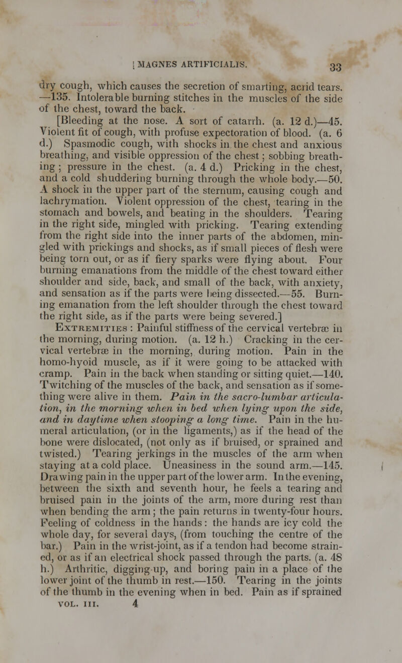 dry cough, which causes the secretion of smarting, acrid tears. —135. Intolerable burning stitches in the muscles of the side of the chest, toward the back. [Bleeding at the nose. A sort of catarrh, (a. 12 d.)—45. Violent fit of cough, with profuse expectoration of blood, (a. 6 d.) Spasmodic cough, with shocks in the chest and anxious breathing, and visible oppression of the chest; sobbing breath- ing ; pressure in the chest, (a. 4 d.) Pricking in the chest, and a cold shuddering burning through the whole body.—50. A shock in the upper part of the sternum, causing cough and lachrymation. Violent oppression of the chest, tearing in the stomach and bowels, and beating in the shoulders. Tearing in the right side, mingled with pricking. Tearing extending from the right side into the inner parts of the abdomen, min- gled with prickings and shocks, as if small pieces of flesh were being torn out, or as if fiery sparks were flying about. Four burning emanations from the middle of the chest toward either shoulder and side, back, and small of the back, with anxiety, and sensation as if the parts were being dissected.—55. Burn- ing emanation from the left shoulder through the chest toward the right side, as if the parts were being severed.] Extremities : Painful stiffness of the cervical vertebrae in the morning, during motion, (a. 12 h.) Cracking in the cer- vical vertebras in the morning, during motion. Pain in the homo-hyoid muscle, as if it were going to be attacked with cramp. Pain in the back when standing or sitting quiet.—140. Twitching of the muscles of the back, and sensation as if some- thing were alive in them. Pain in the sacrolumbal' articula- tion, in the morning when in bed when lying upon the side, and in daytime when stooping a long time. Pain in the hu- meral articulation, (or in the ligaments,) as if the head of the bone were dislocated, (not only as if bruised, or sprained and twisted.) Tearing jerkings in the muscles of the arm when staying at a cold place. Uneasiness in the sound arm.—145. Drawing pain in the upper part of the lower arm. In the evening, between the sixth and seventh hour, he feels a tearing and bruised pain in the joints of the arm, more during rest than when bending the arm; the pain returns in twenty-four hours. Feeling of coldness in the hands: the hands are icy cold the whole day, for several days, (from touching the centre of the bar.) Pain in the wrist-joint, as if a tendon had become strain- ed, or as if an electrical shock passed through the parts, (a. 48 h.) Arthritic, digging up, and boring pain in a place of the lower joint of the thumb in rest.—150. Tearing in the joints of the thumb in the evening when in bed. Pain as if sprained VOL. III. 4