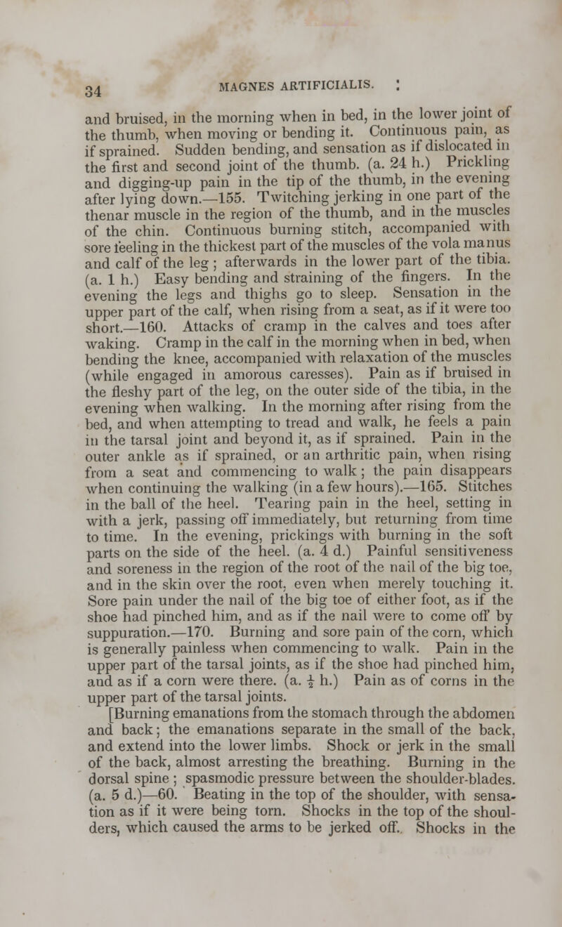 and bruised, in the morning when in bed, in the lower joint of the thumb, when moving or bending it. Continuous pain, as if sprained. Sudden bending, and sensation as if dislocated in the first and second joint of the thumb, (a. 24 h.) Prickling and digging-up pain in the tip of the thumb, in the evening after lying down.—155. Twitching jerking in one part of the thenar muscle in the region of the thumb, and in the muscles of the chin. Continuous burning stitch, accompanied with sore feeling in the thickest part of the muscles of the vola manus and calf of the leg ; afterwards in the lower part of the tibia. (a. 1 h.) Easy bending and straining of the fingers. In the evening the legs and thighs go to sleep. Sensation in the upper part of the calf, when rising from a seat, as if it were too short.—160. Attacks of cramp in the calves and toes after waking. Cramp in the calf in the morning when in bed, when bending the knee, accompanied with relaxation of the muscles (while engaged in amorous caresses). Pain as if bruised in the fleshy part of the leg, on the outer side of the tibia, in the evening when walking. In the morning after rising from the bed, and when attempting to tread and walk, he feels a pain in the tarsal joint and beyond it, as if sprained. Pain in the outer ankle as if sprained, or an arthritic pain, when rising from a seat and commencing to walk ; the pain disappears when continuing the walking (in a few hours).—165. Stitches in the ball of the heel. Tearing pain in the heel, setting in with a jerk, passing off immediately, but returning from time to time. In the evening, prickings with burning in the soft parts on the side of the heel. (a. 4 d.) Painful sensitiveness and soreness in the region of the root of the nail of the big toe, and in the skin over the root, even when merely touching it. Sore pain under the nail of the big toe of either foot, as if the shoe had pinched him, and as if the nail were to come off by suppuration.—170. Burning and sore pain of the corn, which is generally painless when commencing to walk. Pain in the upper part of the tarsal joints, as if the shoe had pinched him, and as if a corn were there, (a. \ h.) Pain as of corns in the upper part of the tarsal joints. [Burning emanations from the stomach through the abdomen and back; the emanations separate in the small of the back, and extend into the lower limbs. Shock or jerk in the small of the back, almost arresting the breathing. Burning in the dorsal spine ; spasmodic pressure between the shoulder-blades, (a. 5 d.)—60. Beating in the top of the shoulder, with sensa- tion as if it were being torn. Shocks in the top of the shoul- ders, which caused the arms to be jerked off. Shocks in the