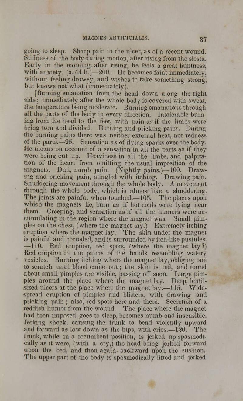 going to sleep. Sharp pain in the ulcer, as of a recent wound. Stiffness of the body during motion, after rising from the siesta. Early in the morning, after rising, he feels a great faintness, with anxiety, (a. 44 h.)—200. He becomes faint immediately, without feeling drowsy, and wishes to take something strong, but knows not what (immediately). [Burning emanation from the head, down along the right side ; immediately after the whole body is covered with sweat, the temperature being moderate. Burning emanations through all the parts of the body in every direction. Intolerable burn- ing from the head to the feet, with pain as if the limbs were being torn and divided. Burning and pricking pains. During the burning pains there was neither external heat, nor redness of the parts.—95. Sensation as of flying sparks over the body. He moans on account of a sensation in all the parts as if they were being cut up. Heaviness in all the limbs, and palpita- tion of the heart from omitting the usual imposition of the magnets. Dull, numb pain. (Nightly pains.)—100. Draw- ing and pricking pain, mingled with itching. Drawing pain. Shuddering movement through the whole body. A movement through the whole body, which is almost like a shuddering. The joints are painful when touched.—105. The places upon which the magnets lie, burn as if hot coals were lying near them. Creeping, and sensation as if all the humors were ac- cumulating in the region where the magnet was. Small pim- ples on the chest, (where the magnet lay.) Extremely itching eruption where the magnet lay. The skin under the magnet is painful and corroded, and is surrounded by itch-like pustules. —110. Red eruption, red spots, (where the magnet lay?) Red eruption in the palms of the hands resembling watery vesicles. Burning itching where the magnet lay, obliging one to scratch until blood came out; the skin is red, and round about small pimples are visible, passing off soon. Large pim- ples around the place where the magnet lay. Deep, lentil- sized ulcers at the place where the magnet lay.—115. Wide- spread eruption of pimples and blisters, with drawing and pricking pain ; also, red spots here and there. Secretion of a reddish humor from the wound. The place where the magnet had been imposed goes to sleep, becomes numb and insensible. Jerking shock, causing the trunk to bend violently upward and forward as low down as the hips, with cries.—120. The trunk, while in a recumbent position, is jerked up spasmodi- cally as it were, (with a cry,) the head being jerked forward upon the bed, and then again backward upon the cushion. The upper part of the body is spasmodically lifted and jerked