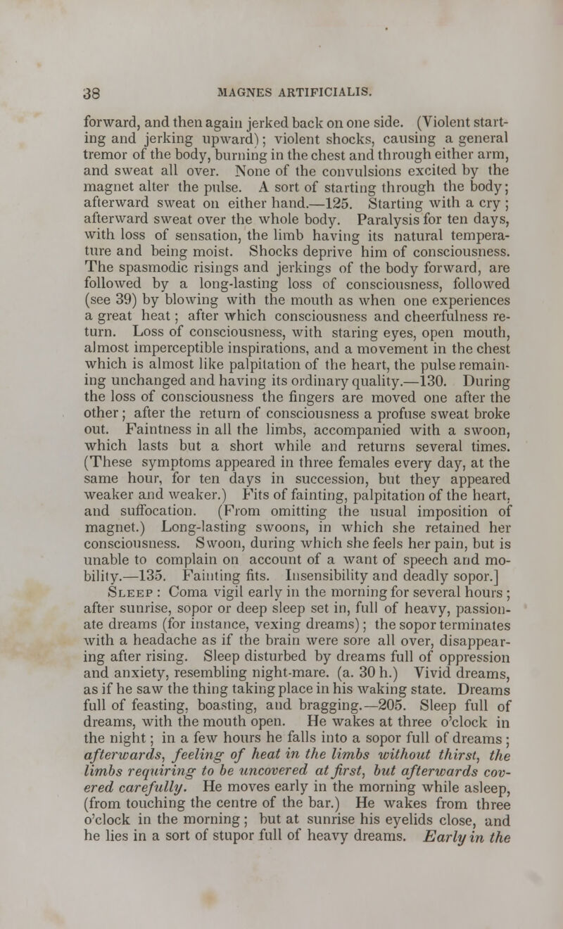 forward, and then again jerked back on one side. (Violent start- ing and jerking upward); violent shocks, causing a general tremor of the body, burning in the chest and through either arm, and sweat all over. None of the convulsions excited by the magnet alter the pulse. A sort of starting through the body; afterward sweat on either hand.—125. Starting with a cry ; afterward sweat over the whole body. Paralysis for ten days, with loss of sensation, the limb having its natural tempera- ture and being moist. Shocks deprive him of consciousness. The spasmodic risings and jerkings of the body forward, are followed by a long-lasting loss of consciousness, followed (see 39) by blowing with the mouth as when one experiences a great heat; after which consciousness and cheerfulness re- turn. Loss of consciousness, with staring eyes, open mouth, almost imperceptible inspirations, and a movement in the chest which is almost like palpitation of the heart, the pulse remain- ing unchanged and having its ordinary quality.—130. During the loss of consciousness the fingers are moved one after the other ; after the return of consciousness a profuse sweat broke out. Faintness in all the limbs, accompanied with a swoon, which lasts but a short while and returns several times. (These symptoms appeared in three females every day, at the same hour, for ten days in succession, but they appeared weaker and weaker.) Fits of fainting, palpitation of the heart, and suffocation. (From omitting the usual imposition of magnet.) Long-lasting swoons, in which she retained her consciousness. Swoon, during which she feels her pain, but is unable to complain on account of a want of speech and mo- bility.—135. Fainting fits. Insensibility and deadly sopor.] Sleep : Coma vigil early in the morning for several hours ; after sunrise, sopor or deep sleep set in, full of heavy, passion- ate dreams (for instance, vexing dreams); the sopor terminates Avith a headache as if the brain were sore all over, disappear- ing after rising. Sleep disturbed by dreams full of oppression and anxiety, resembling night-mare. (a. 30 h.) Vivid dreams, as if he saw the thing taking place in his waking state. Dreams full of feasting, boasting, and bragging.—205. Sleep full of dreams, with the mouth open. He wakes at three o'clock in the night; in a few hours he falls into a sopor full of dreams ; afterwards, feeling of heat in the limbs without thirst, the limbs requiring- to be uncovered at first, but afterwards cov- ered carefully. He moves early in the morning while asleep, (from touching the centre of the bar.) He wakes from three o'clock in the morning; but at sunrise his eyelids close, and he lies in a sort of stupor full of heavy dreams. Early in the