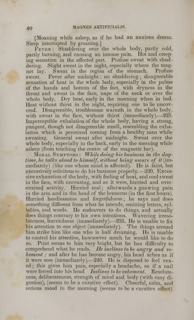 [Moaning while asleep, as if he had an anxious dream. Sleep interrupted by groaning.] Fever : Shuddering over the whole body, partly cold, partly burning, and causing an intense pain. Hot and creep- ing sensation in the affected part. Profuse sweat with shud- dering. Slight sweat in the night, especially where the mag- net lay. Sweat in the region of the stomach. Profuse sweat. Fever after midnight: no shuddering ; disagreeable sensation of heat in the whole body, especially in the palms of the hands and bottom of the feet, with dryness in the throat and sweat in the face, nape of the neck or over the whole body. Dry heat, early in the morning when in bed. Heat without thirst in the night, requiring one to lie uncov- ered. Disagreeable, troublesome warmth in the whole body, with sweat in the face, without thirst (immediately).—225. Imperceptible exhalation of the whole body, having a strong, pungent, though not disagreeable smell, resembling the exha- lation which is perceived coming from a healthy man while sweating. General sweat after midnight. Sweat over the whole body, especially in the back, early in the morning while asleep (from touching the centre of the magnetic bar). Moral Symptoms : While doing his business in the day- time, he talks aloud to himself, without being- aware of it (im- mediately) (like one whose mind is affected). He is faint, but excessively solicitous to do his business properly.—230. Exces- sive exhaustion of the body, with feeling of heat, and cool sweat in the face, with unceasing, and as it were, hurried and over- strained activity. Hurried zeal; afterwards a gnawing pain in the arm and in the head of the humerus (in the first hours) Hurried heedlessness and forgetfulness; he says and does something different from what he intendsr omitting letters, syl- lables, and words. He endeavors to do things, and actually does things contrary to his own intentions. Wavering irreso- luteness, hurriedness (immediately).—235. He is unable to fix his attention to one object (immediately). The things around him strike him like one who is half dreaming. He is unable to control his attention, howsoever much he would like to do so. Print seems to him very bright, but he has difficulty to comprehend what he reads. He inclines to be angry and ve- hement ; and after he has become angry, his head aches as if it were sore (immediately).—240. He is disposed to feel vex- ed ; this gives him pain, especially a headache, as if a nail were forced into his head Inclines to be vehement. Resolute- ness, deliberateness, strength of mind and body (with easy di- gestion), (seems to be a curative effect). Cheerful, calm, and serious mood in the morning (seems to be a curative effect