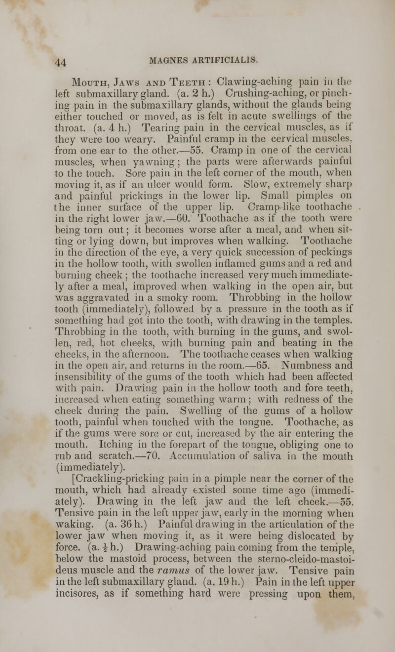 Mouth, Jaws and Teeth : Clawing-aching pain in the left submaxillary gland, (a. 2 h.) Crushing-aching, or pinch- ing pain in the submaxillary glands, without the glands being either touched or moved, as is felt in acute swellings of the throat, (a. 4 h.) Tearing pain in the cervical muscles, as if they were too weary. Painful cramp in the cervical muscles, from one ear to the other.—55. Cramp in one of the cervical muscles, when yawning; the parts were afterwards painful to the touch. Sore pain in the left corner of the mouth, when moving it, as if an ulcer would form. Slow, extremely sharp and painful prickings in the lower lip. Small pimples on the inner surface of the upper lip. Cramp like toothache in the right lower jaw.—60. Toothache as if the tooth were being torn out; it becomes worse after a meal, and when sit- ting or lying down, but improves when walking. Toothache in the direction of the eye, a very quick succession of peckings in the hollow tooth, with swollen inflamed gums and a red and burning cheek; the toothache increased very much immediate- ly after a meal, improved when walking in the open air, but was aggravated in a smoky room. Throbbing in the hollow tooth (immediately), followed by a pressure in the tooth as if something had got into the tooth, with drawing in the temples. Throbbing in the tooth, with burning in the gums, and swol- len, red, hot cheeks, with burning pain and beating in the cheeks, in the afternoon. The toothache ceases when walking in the open air, and returns in the room.—65. Numbness and insensibility of the gums of the tooth which had been affected with pain. Drawing pain in the hollow tooth and fore teeth. increased when eating something warm ; with redness of the cheek during the pain. Swelling of the gums of a hollow tooth, painful when touched with the tongue. Toothache, as if the gums were sore or cut, increased by the air entering the mouth. Itching in the forepart of the tongue, obliging one to rub and scratch.—70. Accumulation of saliva in the mouth (immediately). [Crackling-pricking pain in a pimple near the corner of the mouth, which had already existed some time ago (immedi- ately). Drawing in the left jaw and the left cheek.—55. Tensive pain in the left upper jaw, early in the morning when waking, (a. 36 h.) Painful drawing in the articulation of the lower jaw when moving it, as it were being dislocated by force, (a. ih.) Drawing-aching pain coming from the temple, below the mastoid process, between the sterno-cleido-mastoi- deus muscle and the ramus of the lower jaw. Tensive pain in the left submaxillary gland, (a. 19 h.) Pain in the left upper incisores, as if something hard were pressing upon them,