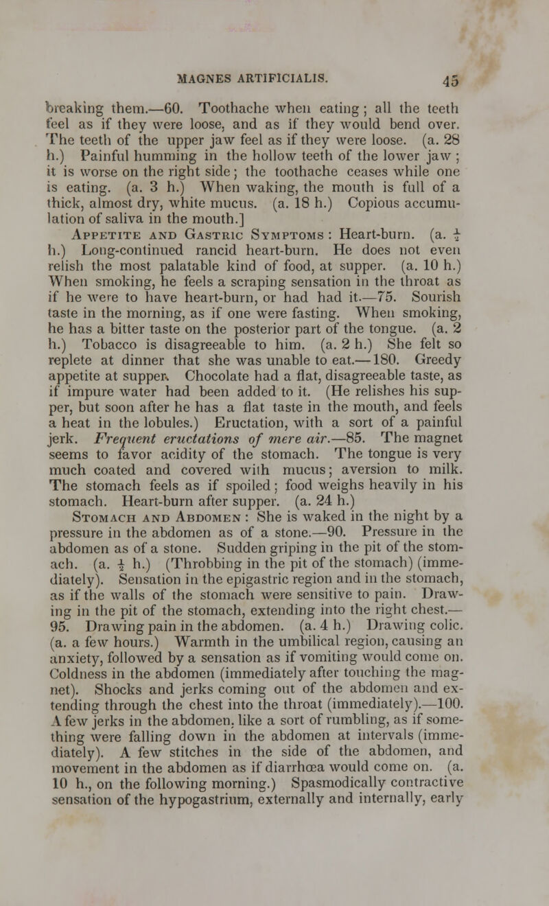 breaking them.—60. Toothache when eating ; all the teeth feel as if they were loose, and as if they would bend over. The teeth of the upper jaw feel as if they were loose, (a. 28 h.) Painful humming in the hollow teeth of the lower jaw ; it is worse on the right side; the toothache ceases while one is eating, (a. 3 h.) When waking, the mouth is full of a thick, almost dry, white mucus, (a. 18 h.) Copious accumu- lation of saliva in the mouth.] Appetite and Gastric Symptoms : Heart-burn. (a. -J- h.) Long-continued rancid heart-burn. He does not even relish the most palatable kind of food, at supper, (a. 10 h.) When smoking, he feels a scraping sensation in the throat as if he were to have heart-burn, or had had it.—75. Sourish taste in the morning, as if one were fasting. When smoking, he has a bitter taste on the posterior part of the tongue, (a. 2 h.) Tobacco is disagreeable to him. (a. 2 h.) She felt so replete at dinner that she was unable to eat.—180. Greedy appetite at supper Chocolate had a flat, disagreeable taste, as if impure water had been added to it. (He relishes his sup- per, but soon after he has a flat taste in the mouth, and feels a heat in the lobules.) Eructation, with a sort of a painful jerk. Frequent eructations of mere air.—85. The magnet seems to favor acidity of the stomach. The tongue is very much coated and covered with mucus; aversion to milk. The stomach feels as if spoiled; food weighs heavily in his stomach. Heart-burn after supper, (a. 24 h.) Stomach and Abdomen : She is waked in the night by a pressure in the abdomen as of a stone.—90. Pressure in the abdomen as of a stone. Sudden griping in the pit of the stom- ach, (a. I h.) (Throbbing in the pit of the stomach) (imme- diately). Sensation in the epigastric region and in the stomach, as if the walls of the stomach were sensitive to pain. Draw- ing in the pit of the stomach, extending into the right chest.— 95. Drawing pain in the abdomen, (a. 4 h.) Drawing colic. (a. a few hours.) Warmth in the umbilical region, causing an anxiety, followed by a sensation as if vomiting would come on. Coldness in the abdomen (immediately after touching the mag- net). Shocks and jerks coming out of the abdomen and ex- tending through the chest into the throat (immediately).—100. A few jerks in the abdomen, like a sort of rumbling, as if some- thing were falling down in the abdomen at intervals (imme- diately). A few stitches in the side of the abdomen, and movement in the abdomen as if diarrhoea would come on. (a. 10 h., on the following morning.) Spasmodically contractive sensation of the hypogastrium, externally and internally, early