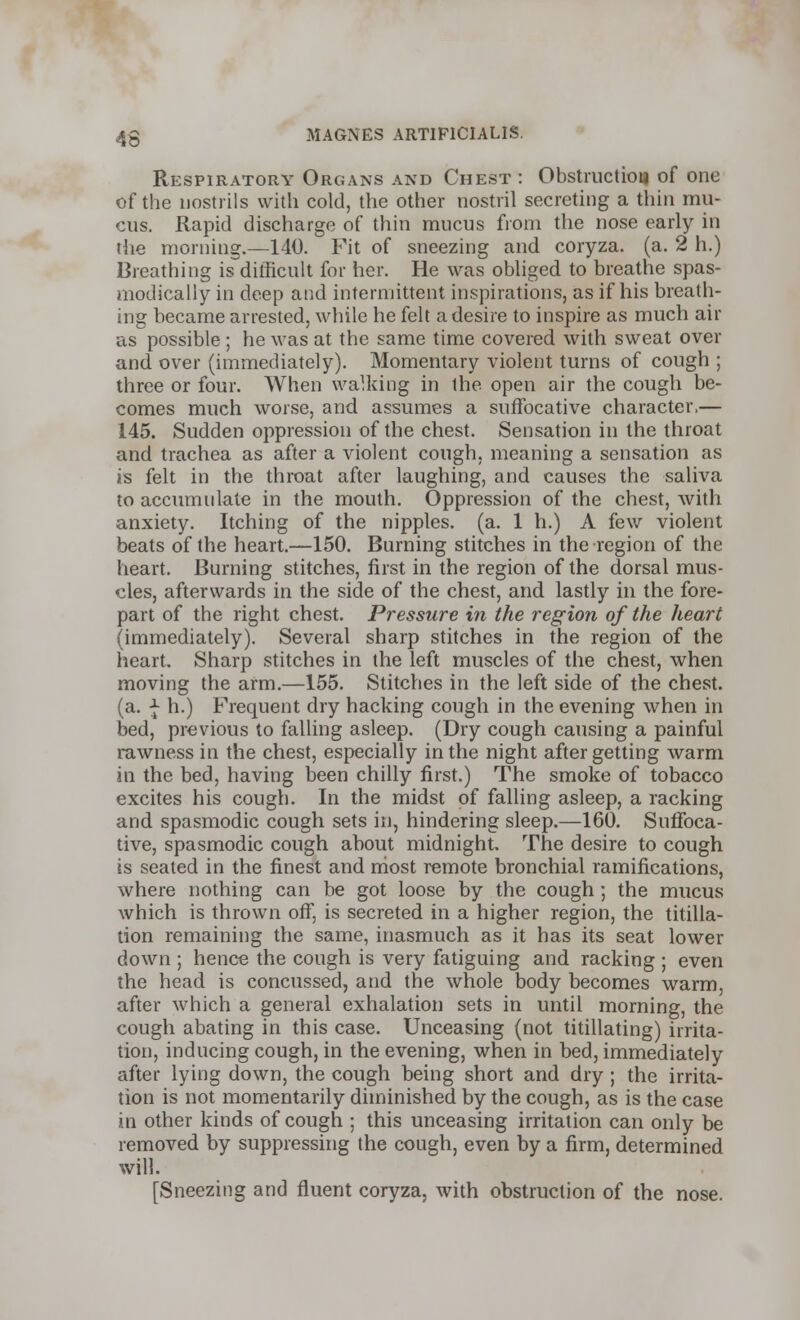 Respiratory Organs and Chest : Obstruction of one of the nostrils with cold, the other nostril secreting a thin mu- cus. Rapid discharge of thin mucus from the nose early in the morning.—140. Fit of sneezing and coryza. (a. 2 h.) Breathing is difficult for her. He was obliged to breathe spas- modically in deep and intermittent inspirations, as if his breath- ing became arrested, while he felt a desire to inspire as much air as possible ; he was at the same time covered with sweat over and over (immediately). Momentary violent turns of cough ; three or four. When walking in the open air the cough be- comes much worse, and assumes a suffocative character,— 145. Sudden oppression of the chest. Sensation in the throat and trachea as after a violent cough, meaning a sensation as is felt in the throat after laughing, and causes the saliva to accumulate in the mouth. Oppression of the chest, with anxiety. Itching of the nipples, (a. 1 h.) A few violent beats of the heart.—150. Burning stitches in the region of the heart. Burning stitches, first in the region of the dorsal mus- cles, afterwards in the side of the chest, and lastly in the fore- part of the right chest. Pressure in the region of the heart (immediately). Several sharp stitches in the region of the heart. Sharp stitches in the left muscles of the chest, when moving the arm.—155. Stitches in the left side of the chest, (a. \ h.) Frequent dry hacking cough in the evening when in bed, previous to falling asleep. (Dry cough causing a painful rawness in the chest, especially in the night after getting warm in the bed, having been chilly first.) The smoke of tobacco excites his cough. In the midst of falling asleep, a racking and spasmodic cough sets in, hindering sleep.—160. Suffoca- tive, spasmodic cough about midnight. The desire to cough is seated in the finest and most remote bronchial ramifications, where nothing can be got loose by the cough; the mucus which is thrown off, is secreted in a higher region, the titilla- tion remaining the same, inasmuch as it has its seat lower down ; hence the cough is very fatiguing and racking ; even the head is concussed, and the whole body becomes warm, after which a general exhalation sets in until morning, the cough abating in this case. Unceasing (not titillating) irrita- tion, inducing cough, in the evening, when in bed, immediately after lying down, the cough being short and dry ; the irrita- tion is not momentarily diminished by the cough, as is the case in other kinds of cough ; this unceasing irritation can only be removed by suppressing the cough, even by a firm, determined will. [Sneezing and fluent coryza, with obstruction of the nose.