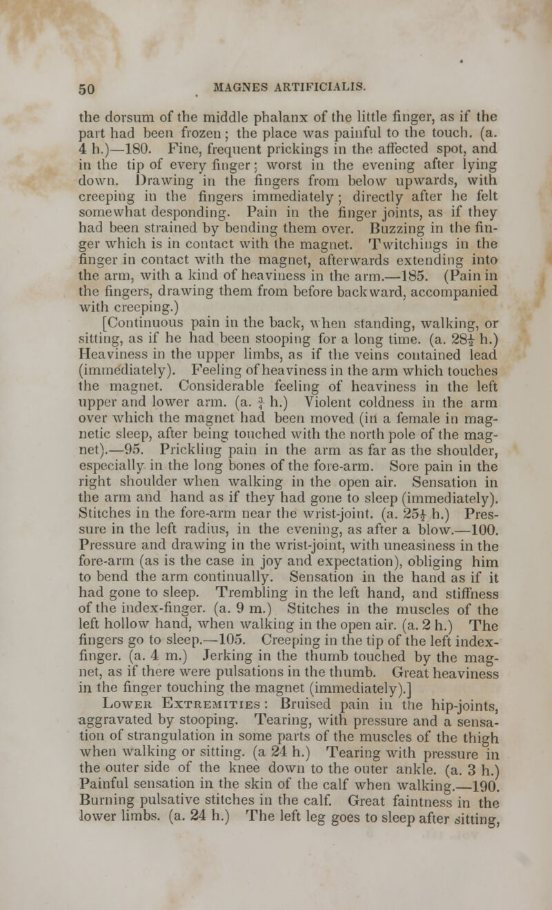 the dorsum of the middle phalanx of the little finger, as if the part had been frozen ; the place was painful to the touch, (a. 4 h.)—180. Fine, frequent prickings in the affected spot, and in the tip of every finger: worst in the evening after lying down. Drawing in the fingers from below upwards, with creeping in the fingers immediately; directly after he felt somewhat desponding. Pain in the finger joints, as if they had been strained by bending them over. Buzzing in the fin- ger which is in contact with the magnet. Twitchings in the ringer in contact with the magnet, afterwards extending into the arm, with a kind of heaviness in the arm.—185. (Pain in the fingers, drawing them from before backward, accompanied with creeping.) [Continuous pain in the back, when standing, walking, or sitting, as if he had been stooping for a long time. (a. 28i h.) Heaviness in the upper limbs, as if the veins contained lead (immediately). Feeling of heaviness in the arm which touches the magnet. Considerable feeling of heaviness in the left upper and lower arm. (a. } h.) Violent coldness in the arm over which the magnet had been moved (in a female in mag- netic sleep, after being touched with the north pole of the mag- net).—95. Prickling pain in the arm as far as the shoulder, especially in the long bones of the fore-arm. Sore pain in the right shoulder when walking in the open air. Sensation in the arm and hand as if they had gone to sleep (immediately). Stitches in the fore-arm near the wrist-joint, (a. 251 h.) Pres- sure in the left radius, in the evening, as after a blow.—100. Pressure and drawing in the wrist-joint, with uneasiness in the fore-arm (as is the case in joy and expectation), obliging him to bend the arm continually. Sensation in the hand as if it had gone to sleep. Trembling in the left hand, and stiffness of the index-finger, (a. 9 m.) Stitches in the muscles of the left hollow hand, when walking in the open air. (a. 2 h.) The fingers go to sleep.—105. Creeping in the tip of the left index- finger, (a. 4 m.) Jerking in the thumb touched by the mag- net, as if there were pulsations in the thumb. Great heaviness in the finger touching the magnet (immediately).] Lower Extremities : Bruised pain in the hip-joints, aggravated by stooping. Tearing, with pressure and a sensa- tion of strangulation in some parts of the muscles of the thigh when walking or sitting, (a 24 h.) Tearing with pressure in the outer side of the knee down to the outer ankle, (a. 3 h.) Painful sensation in the skin of the calf when walking. 190. Burning pulsative stitches in the calf. Great faintness in the lower limbs, (a. 24 h.) The left leg goes to sleep after sitting,