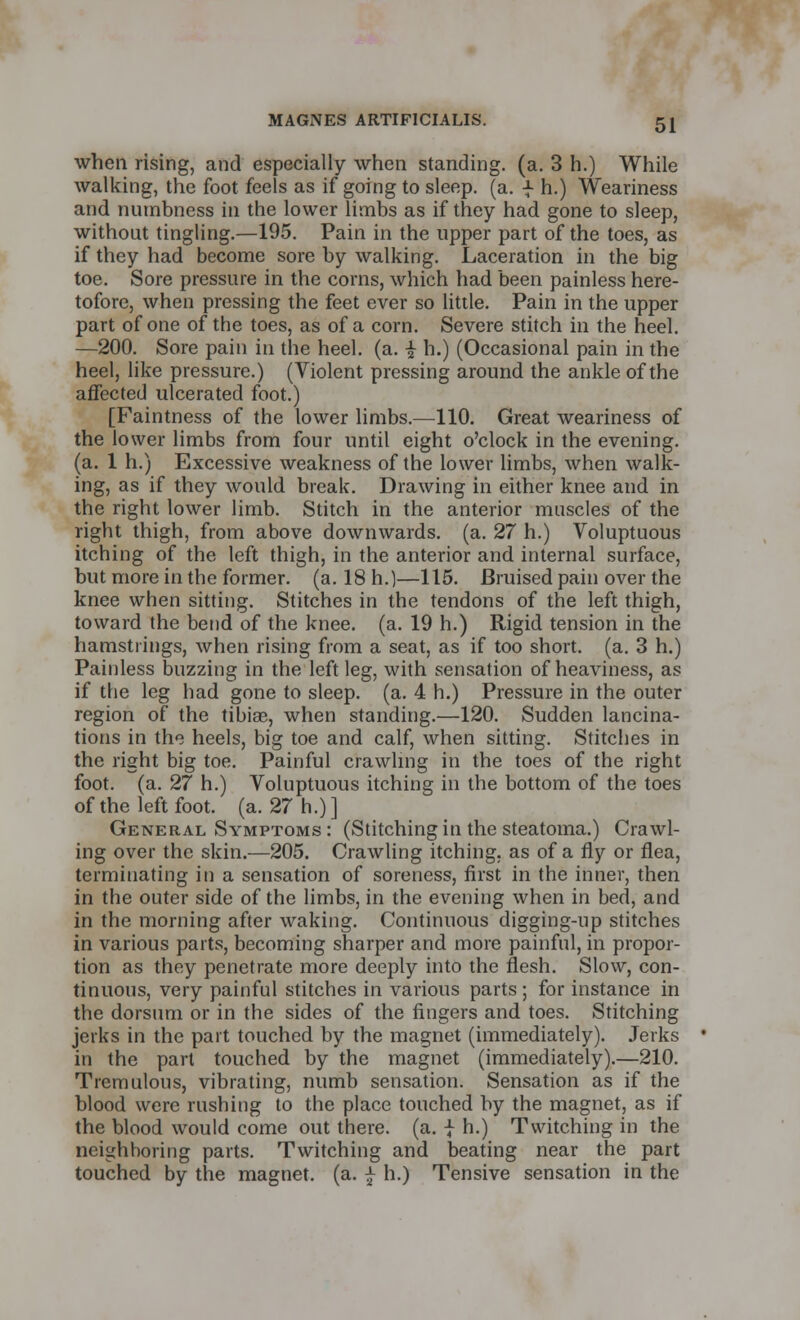 when rising, and especially when standing, (a. 3 h.) While walking, the foot feels as if going to sleep, (a. f h.) Weariness and numbness in the lower limbs as if they had gone to sleep, without tingling.—195. Pain in the upper part of the toes, as if they had become sore by walking. Laceration in the big toe. Sore pressure in the corns, which had been painless here- tofore, when pressing the feet ever so little. Pain in the upper part of one of the toes, as of a corn. Severe stitch in the heel. —200. Sore pain in the heel. (a. •£ h.) (Occasional pain in the heel, like pressure.) (Violent pressing around the ankle of the affected ulcerated foot.) [Faintness of the lower limbs.—110. Great weariness of the lower limbs from four until eight o'clock in the evening, (a. 1 h.) Excessive weakness of the lower limbs, when walk- ing, as if they would break. Drawing in either knee and in the right lower limb. Stitch in the anterior muscles of the right thigh, from above downwards, (a. 27 h.) Voluptuous itching of the left thigh, in the anterior and internal surface, but more in the former, (a. 18 h.)—115. Bruised pain over the knee when sitting. Stitches in the tendons of the left thigh, toward the bend of the knee. (a. 19 h.) Rigid tension in the hamstrings, when rising from a seat, as if too short, (a. 3 h.) Painless buzzing in the left leg, with sensation of heaviness, as if the leg had gone to sleep, (a. 4 h.) Pressure in the outer region of the tibiae, when standing.—120. Sudden lancina- tions in the heels, big toe and calf, when sitting. Stitches in the right big toe. Painful crawling in the toes of the right foot. (a. 27 h.) Voluptuous itching in the bottom of the toes of the left foot. (a. 27 h.)] General Symptoms : (Stitching in the steatoma.) Crawl- ing over the skin.—205. Crawling itching, as of a fly or flea, terminating in a sensation of soreness, first in the inner, then in the outer side of the limbs, in the evening when in bed, and in the morning after waking. Continuous digging-up stitches in various parts, becoming sharper and more painful, in propor- tion as they penetrate more deeply into the flesh. Slow, con- tinuous, very painful stitches in various parts ; for instance in the dorsum or in the sides of the fingers and toes. Stitching jerks in the part touched by the magnet (immediately). Jerks in the part touched by the magnet (immediately).—210. Tremulous, vibrating, numb sensation. Sensation as if the blood were rushing to the place touched by the magnet, as if the blood would come out there, (a. -J- h.) Twitching in the neighboring parts. Twitching and beating near the part touched by the magnet, (a. £ h.) Tensive sensation in the