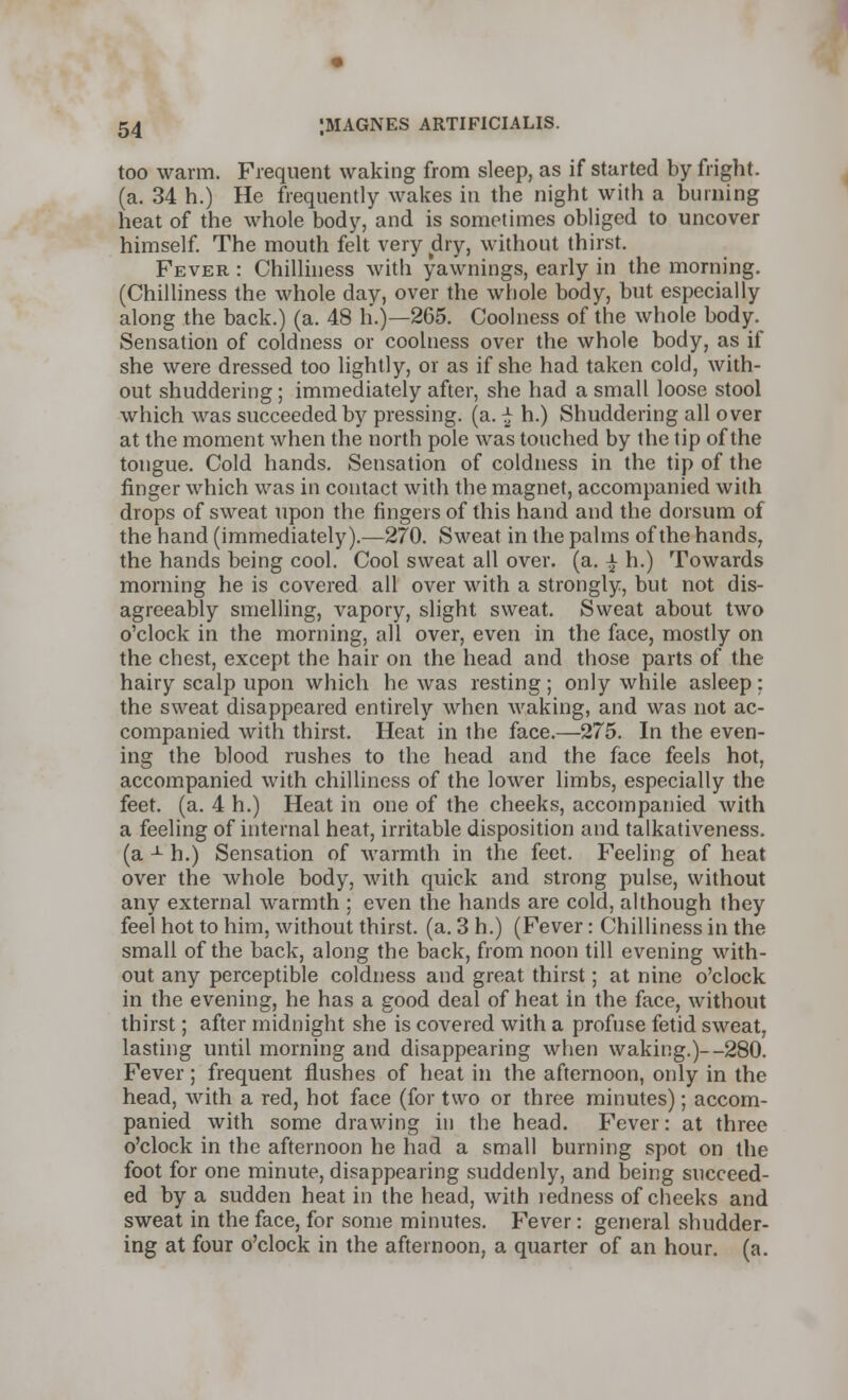 too warm. Frequent waking from sleep, as if started by fright, (a. 34 h.) He frequently wakes in the night with a burning heat of the whole body, and is sometimes obliged to uncover himself. The mouth felt very dry, without thirst. Fever : Chilliness with yawnings, early in the morning. (Chilliness the whole day, over the whole body, but especially along the back.) (a. 48 h.)—265. Coolness of the whole body. Sensation of coldness or coolness over the whole body, as if she were dressed too lightly, or as if she had taken cold, with- out shuddering ; immediately after, she had a small loose stool which was succeeded by pressing, (a. £ h.) Shuddering all over at the moment when the north pole was touched by the tip of the tongue. Cold hands. Sensation of coldness in the tip of the finger which was in contact with the magnet, accompanied with drops of sweat upon the fingers of this hand and the dorsum of the hand (immediately).—270. Sweat in the palms of the hands, the hands being cool. Cool sweat all over. (a. ^ h.) Towards morning he is covered all over with a strongly, but not dis- agreeably smelling, vapory, slight sweat. Sweat about two o'clock in the morning, all over, even in the face, mostly on the chest, except the hair on the head and those parts of the hairy scalp upon which he was resting; only while asleep: the sweat disappeared entirely when waking, and was not ac- companied with thirst. Heat in the face.—275. In the even- ing the blood rushes to the head and the face feels hot, accompanied with chilliness of the lower limbs, especially the feet. (a. 4 h.) Heat in one of the cheeks, accompanied with a feeling of internal heat, irritable disposition and talkativeness, (a -1- h.) Sensation of warmth in the feet. Feeling of heat over the whole body, with quick and strong pulse, without any external warmth ; even the hands are cold, although they feel hot to him, without thirst, (a. 3 h.) (Fever: Chilliness in the small of the back, along the back, from noon till evening with- out any perceptible coldness and great thirst; at nine o'clock in the evening, he has a good deal of heat in the face, without thirst; after midnight she is covered with a profuse fetid sweat, lasting until morning and disappearing when waking.)--280. Fever; frequent flushes of heat in the afternoon, only in the head, with a red, hot face (for two or three minutes); accom- panied with some drawing in the head. Fever: at three o'clock in the afternoon he had a small burning spot on the foot for one minute, disappearing suddenly, and being succeed- ed by a sudden heat in the head, with ledness of cheeks and sweat in the face, for some minutes. Fever: general shudder- ing at four o'clock in the afternoon, a quarter of an hour. (a.