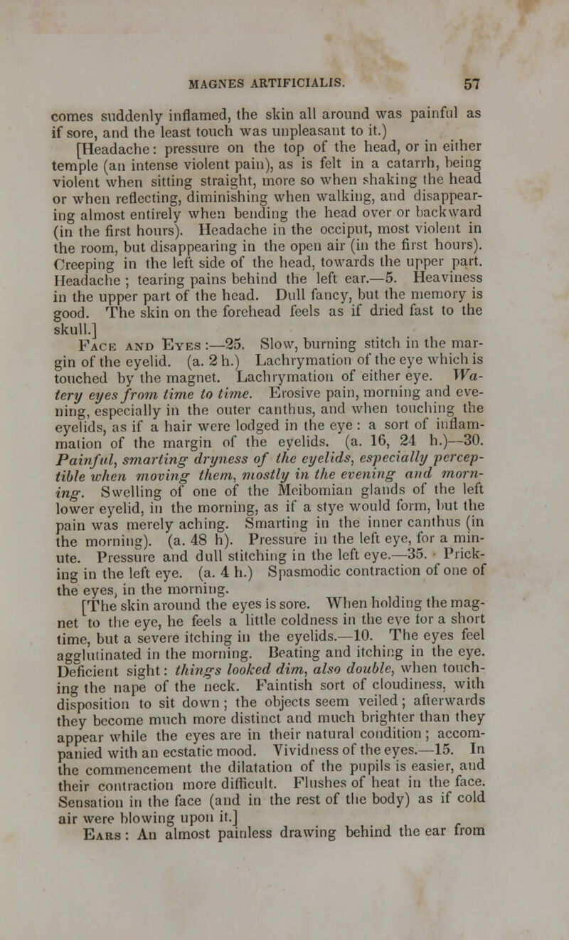 comes suddenly inflamed, the skin all around was painful as if sore, and the least touch was unpleasant to it.) [Headache: pressure on the top of the head, or in either temple (an intense violent pain), as is felt in a catarrh, heing violent when sitting straight, more so when shaking the head or when reflecting, diminishing when walking, and disappear- ing almost entirely when bending the head over or backward (in the first hours). Headache in the occiput, most violent in the room, but disappearing in the open air (in the first hours). Creeping in the left side of the head, towards the upper part. Headache ; tearing pains behind the left ear.—5. Heaviness in the upper part of the head. Dull fancy, but the memory is good. The skin on the forehead feels as if dried fast to the skull.] Face and Eyes :—25. Slow, burning stitch in the mar- gin of the eyelid, (a. 2 h.) Lachrymation of the eye which is touched by the magnet. Lachrymation of either eye. Wa- tery eyes from time to time. Erosive pain, morning and eve- ning, especially in the outer canthus, and when touching the eyelids, as if a hair were lodged in the eye : a sort of inflam- mation of the margin of the eyelids, (a. 16, 24 h.)—30. Painful, smarting- dryness of the eyelids, especially percep- tible when moving them, mostly in the evening and morn- ing. Swelling of one of the Meibomian glands of the left lower eyelid, in the morning, as if a stye would form, but the pain was merely aching. Smarting in the inner canthus (in the morning), (a. 48 h). Pressure in the left eye, for a min- ute. Pressure and dull stitching in the left eye.—35. • Prick- ing in the left eye. (a. 4 h.) Spasmodic contraction of one of the eyes, in the morning. [The skin around the eyes is sore. When holding the mag- net to the eye, he feels a little coldness in the eve tor a short time, but a severe itching in the eyelids.—10. The eyes feel agglutinated in the morning. Beating and itching in the eye. Deficient sight: things looked dim, also double, when touch- ing the nape of the neck. Faintish sort of cloudiness, with disposition to sit down ; the objects seem veiled; afterwards they become much more distinct and much brighter than they appear while the eyes are in their natural condition ; accom- panied with an ecstatic mood. Vividness of the eyes.—15. In the commencement the dilatation of the pupils is easier, and their contraction more difficult. Flushes of heat in the face. Sensation in the face (and in the rest of the body) as if cold air were blowing upon it.] Ears : An almost painless drawing behind the ear from