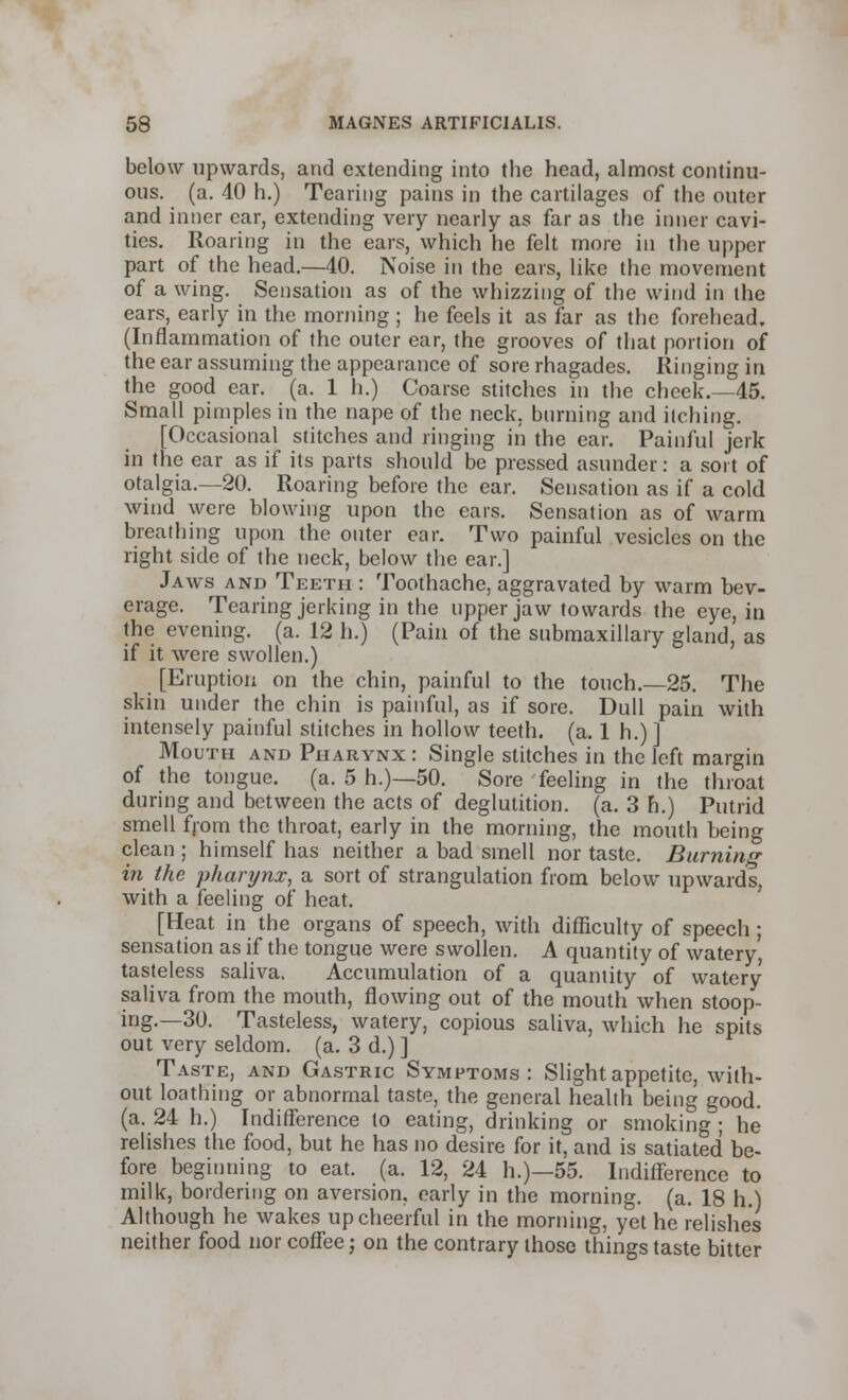 below upwards, and extending into the head, almost continu- ous, (a. 40 h.) Tearing pains in the cartilages of the outer and inner ear, extending very nearly as far as the inner cavi- ties. Roaring in the ears, which he felt more ill the upper part of the head.—40. Noise in the ears, like the movement of a wing. Sensation as of the whizzing of the wind in the ears, early in the morning ; he feels it as far as the forehead, (Inflammation of the outer ear, the grooves of that portion of the ear assuming the appearance of sore rhagades. Ringing in the good ear. (a. 1 h.) Coarse stitches in the cheek.—45. Small pimples in the nape of the neck, burning and itching. [Occasional stitches and ringing in the ear. Painful jerk in the ear as if its parts should be pressed asunder: a sort of otalgia.—20. Roaring before the ear. Sensation as if a cold wind were blowing upon the ears. Sensation as of warm breathing upon the outer ear. Two painful vesicles on the right side of the neck, below the ear.] Jaws and Teeth : Toothache, aggravated by warm bev- erage. Tearing jerking in the upper jaw towards the eye, in the evening, (a. 12 h.) (Pain of the submaxillary gland, as if it were swollen.) [Eruption on the chin, painful to the touch.—25. The skin under the chin is painful, as if sore. Dull pain with intensely painful stitches in hollow teeth, (a. 1 h.) ] Mouth and Pharynx : Single stitches in the left margin of the tongue, (a. 5 h.)—50. Sore feeling in the throat during and between the acts of deglutition, (a. 3 h.) Putrid smell from the throat, early in the morning, the mouth being clean ; himself has neither a bad smell nor taste. Burning in the pharynx, a sort of strangulation from below upwards, with a feeling of heat. [Heat in the organs of speech, with difficulty of speech; sensation as if the tongue were swollen. A quantity of watery, tasteless saliva. Accumulation of a quantity of watery saliva from the mouth, flowing out of the mouth when stoop- ing.—30. Tasteless, watery, copious saliva, which he spits out very seldom, (a. 3 d.) ] Taste, and Gastric Symptoms: Slight appetite, with- out loathing or abnormal taste, the general health being good. (a. 24 h.) Indifference to eating, drinking or smoking ; he relishes the food, but he has no desire for it, and is satiated be- fore beginning to eat. (a. 12, 24 h.)—55. Indifference to milk, bordering on aversion, early in the morning, (a. 18 h.) Although he wakes up cheerful in the morning, yet he relishes neither food nor coffee j on the contrary those things taste bitter