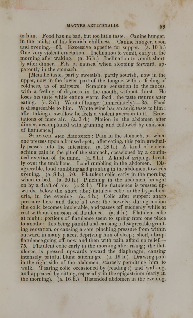 to him. Food has no bad, but too little taste. Canine hunger, in the midst of his feverish chilliness. Canine hunger, noon and evening.—60. Excessive appetite for supper, (a. 10 h.) One very violent eructation. Inclination to vomit, early in the morning after waking, (a. 36 h.) Inclination to vomit, short- ly after dinner. Fits of nausea when stooping forward, ap- parently in the stomach. [Metallic taste, partly sweetish, partly sourish, now in the upper, now in the lower part of the tongue, with a feeling of coldness, as of saltpetre. Scraping sensation in the fauces, with a feeling of dryness in the mouth, without thirst. He loses his taste while eating warm food; the taste returns after eating, (a. 3 d.) Want of hunger (immediately).—35. Food is disagreeable to him. White wine has an acrid taste to him ; after taking a swallow he feels a violent aversion to it. Eruc- tations of mere air. (a. 3 d.) Motion in the abdomen after dinner, accompanied with grunting and followed by emission of flatulence.] Stomach and Abdomen : Pain in the stomach, as when one presses upon a bruised spot; after eating, this pain gradual- ly passes into the intestines, (a. 18 h.) A kind of violent aching pain in the pit of the stomach, occasioned by a contin- ued exertion of the mind. (a. 6 h.) A kind of griping, direct- ly over the umbilicus. Loud rumbling in the abdomen. Dis- agreeable, loud rumbling and grunting in the abdomen, towards evening, (a. 8 h.)—70. Flatulent colic, early in the morning when in bed. (a. 30 h.) Pinching in the abdomen, brought on by a draft of air. (a. 2 d.) The flatulence is pressed up- wards, below the short ribs: flatulent colic in the hypochon- dria, in the evening, (a. 4 h.) Colic after supper: sharp pressure here and there all over the bowels; during motion the colic becomes intolerable, and passes off suddenly while at rest without emission of flatulence, (a. 4 h.) Flatulent colic at night: porlions of flatulence seem to spring from one place to another, this being painful and causing a disagreeable grunt- ing sensation, or causing a sore pinching pressure from within outward in many places, depriving him of sleep; short, abrupt flatulence going off now and then with pain, afford no relief.— 75. Flatulent colic early in the morning after rising; the flat- ulence is pressed upwards toward the diaphragm, causing intensely painful blunt stitchings. (a. 16 h.) Drawing pain in the right side of the abdomen, scarcely permitting him to walk. Tearing colic occasioned by (reading?) and walking, and appeased by sitting, especially in the epigastrium (early in the morning), (a. 16 h.) Distended abdomen in the evening,