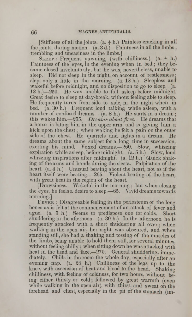 [Stiffness of all the joints, (a. | h.) Painless cracking in all the joints, during motion, (a. 3 d.) Faintness in all the limbs : trembling and uneasiness in the limbs.] Sleep : Frequent yawning, (with chilliness.) (a. -1- h.) Faintness of the eyes, in the evening when in bed; they be- came closed involuntarily, but he was, nevertheless, unable to sleep. Did not sleep in the night, on account of restlessness ; slept only a little in the morning, (a. 12 h.) Sleepless and wakeful before midnight, and no disposition to go to sleep, (a. 12 h.)—250. He was unable to fall asleep before midnight. Great desire to sleep at day-break, without feeling able to sleep. He frequently turns from side to side, in the night when in bed. (a. 30 h.) Frequent loud talking while asleep, with a number of confused dreams, (a. 8 h.) He starts in a dream ; this wakes him.—255. Dreams about fires. He dreams that a horse is biting him in the upper arm, and is giving him a kick upon the chest; when waking he felt a pain on the outer side of the chest. He quarrels and fights in a dream. He dreams about the same subject for a long time in succession, exerting his mind. Vexed dreams.—260. Slow, whizzing expiration while asleep, before midnight, (a. 5 h.) Slow, loud whizzing inspirations after midnight, (a. 12 h.) Quick shak- ing of the arms and hands during the siesta. Palpitation of the heart, (a. 4 h.) Unusual beating about the heart, not as if the heart itself were beating.—265. Violent beating of the heart, with great heat in the region of the heart. [Drowsiness. Wakeful in the morning ; but when closing the eyes, he feels a desire to sleep.—65. Vivid dreams towards morning.] Fever : Disagreeable feeling in the periosteum of the long bones as is felt at the commencement of an attack of fever and ague. (a. 5 h.) Seems to predispose one for colds. Short shuddering in the afternoon, (a. 30 h.) In the afternoon he is frequently attacked with a short shuddering all over ; when walking in the open air, her sight was obscured, and when standing still, she had a shaking and tossing of the muscles of the limbs, being unable to hold them still, for several minutes, without feeling chilly ; when sitting down he was attacked with heat in the head and face.—270. General shuddering, imme- diately. Chills in the room the whole day, especially after an evening nap. (a. 24 h.) Chilliness of the legs up to the knee, with ascension of heat and blood to the head. Shaking chilliness, with feeling of coldness, for two hours, without be- ing either thirsty or cold; followed by great warmth (even Avhile walking in the open air), with thirst, and sweat on the forehead and chest, especially in the pit of the stomach (im-