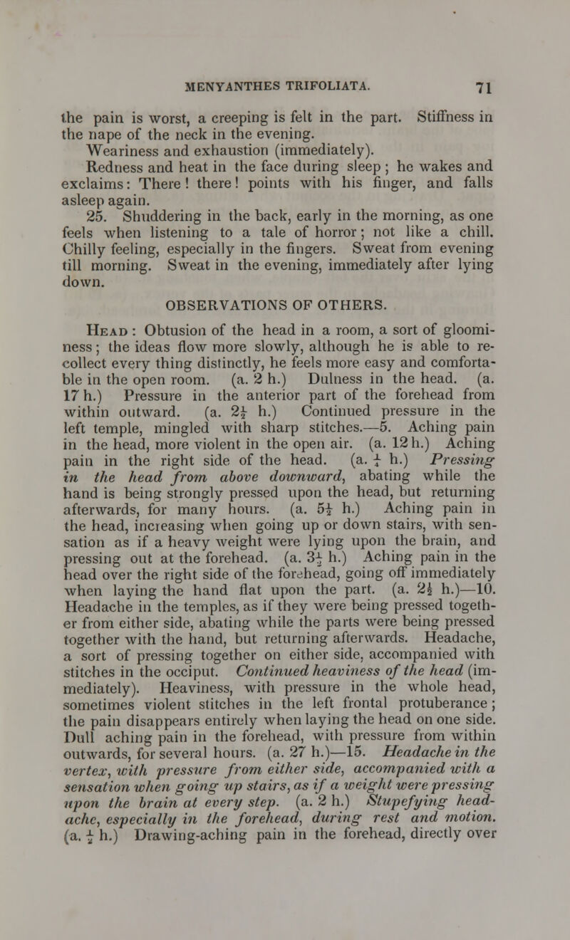 the pain is worst, a creeping is felt in the part. Stiffness in the nape of the neck in the evening. Weariness and exhaustion (immediately). Redness and heat in the face during sleep; he wakes and exclaims: There! there! points with his finger, and falls asleep again. 25. Shuddering in the back, early in the morning, as one feels when listening to a tale of horror; not like a chill. Chilly feeling, especially in the fingers. Sweat from evening till morning. Sweat in the evening, immediately after lying down. OBSERVATIONS OF OTHERS. Head : Obtusion of the head in a room, a sort of gloomi- ness ; the ideas flow more slowly, although he is able to re- collect every thing distinctly, he feels more easy and comforta- ble in the open room. (a. 2 h.) Dnlness in the head. (a. 17 h.) Pressure in the anterior part of the forehead from within outward. (a. 2£ h.) Continued pressure in the left temple, mingled with sharp stitches.—5. Aching pain in the head, more violent in the open air. (a. 12 h.) Aching pain in the right side of the head. (a. | h.) Pressing in the head from above doivnward, abating while the hand is being strongly pressed upon the head, but returning afterwards, for many hours, (a. 5i h.) Aching pain in the head, increasing when going up or down stairs, with sen- sation as if a heavy weight were lying upon the brain, and pressing out at the forehead, (a. 3^ h.) Aching pain in the head over the right side of the forehead, going off immediately when laying the hand flat upon the part. (a. (Z\ h.)—10. Headache in the temples, as if they were being pressed togeth- er from either side, abating while the parts were being pressed together with the hand, but returning afterwards. Headache, a sort of pressing together on either side, accompanied with stitches in the occiput. Continued heaviness of the head (im- mediately). Heaviness, with pressure in the whole head, sometimes violent stitches in the left frontal protuberance ; the pain disappears entirely when laying the head on one side. Dull aching pain in the forehead, with pressure from within outwards, for several hours, (a. 27 h.)—15. Headache in the vertex, with pressure from either side, accompanied with a sensation when going up stairs, as if a weight were pressing upon the brain at every step. (a. 2 h.) Stupefying head- ache, especially in the forehead, during rest and motion. (a. \ h.) Drawing-aching pain in the forehead, directly over