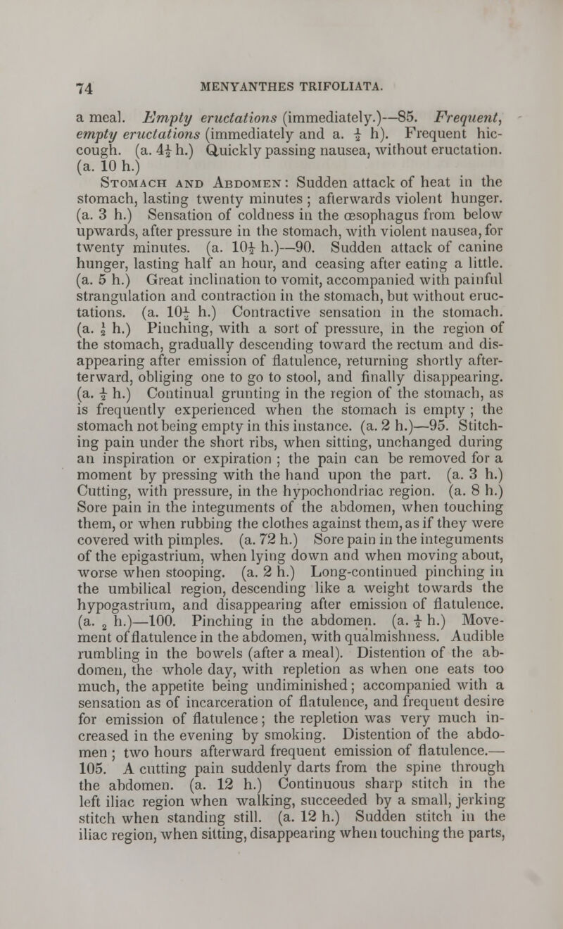 a meal. Empty eructations (immediately.)—85. Frequetit, empty eructations (immediately and a. \ h). Frequent hic- cough, (a. 4| h.) Gluickly passing nausea, without eructation, (a. 10 h.) Stomach and Abdomen : Sudden attack of heat in the stomach, lasting twenty minutes ; afterwards violent hunger, (a. 3 h.) Sensation of coldness in the oesophagus from below upwards, after pressure in the stomach, with violent nausea, for twenty minutes, (a. 10^ h.)—90. Sudden attack of canine hunger, lasting half an hour, and ceasing after eating a little, (a. 5 h.) Great inclination to vomit, accompanied with painful strangulation and contraction in the stomach, but without eruc- tations, (a. 10-^ h.) Contractive sensation in the stomach, (a. J h.) Pinching, with a sort of pressure, in the region of the stomach, gradually descending toward the rectum and dis- appearing after emission of flatulence, returning shortly after- terward, obliging one to go to stool, and finally disappearing, (a. i h.) Continual grunting in the region of the stomach, as is frequently experienced when the stomach is empty ; the stomach not being empty in this instance, (a. 2 h.)—95. Stitch- ing pain under the short ribs, when sitting, unchanged during an inspiration or expiration ; the pain can be removed for a moment by pressing with the hand upon the part. (a. 3 h.) Cutting, with pressure, in the hypochondriac region, (a. 8 h.) Sore pain in the integuments of the abdomen, when touching them, or when rubbing the clothes against them, as if they were covered with pimples, (a. 72 h.) Sore pain in the integuments of the epigastrium, when lying down and when moving about, worse when stooping, (a. 2 h.) Long-continued pinching in the umbilical region, descending like a weight towards the hypogastrium, and disappearing after emission of flatulence, (a. 2 h.)—100. Pinching in the abdomen, (a. i h.) Move- ment of flatulence in the abdomen, with qualmishness. Audible rumbling in the bowels (after a meal). Distention of the ab- domen, the whole day, with repletion as when one eats too much, the appetite being undiminished; accompanied with a sensation as of incarceration of flatulence, and frequent desire for emission of flatulence; the repletion was very much in- creased in the evening by smoking. Distention of the abdo- men ; two hours afterward frequent emission of flatulence.— 105. A cutting pain suddenly darts from the spine through the abdomen, (a. 12 h.) Continuous sharp stitch in the left iliac region when walking, succeeded by a small, jerking stitch when standing still, (a. 12 h.) Sudden stitch in the iliac region, when sitting, disappearing when touching the parts,