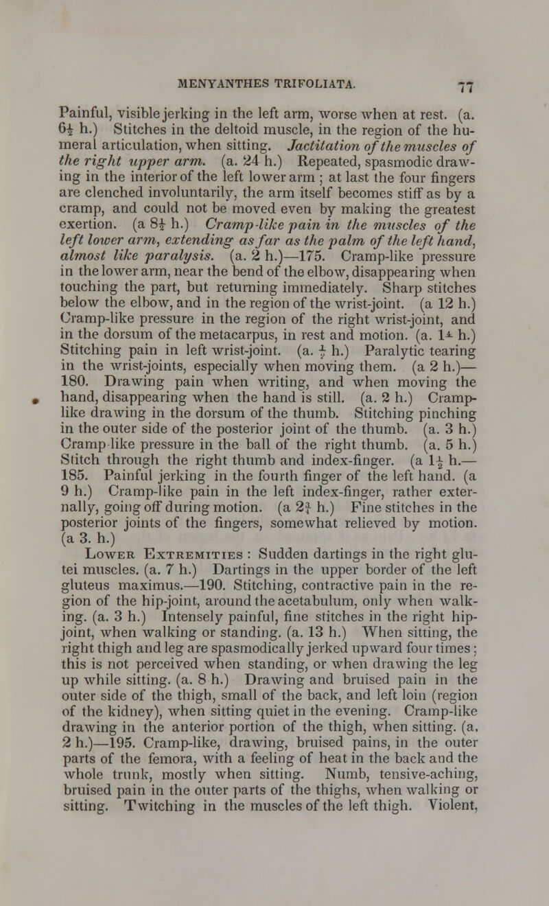 Painful, visible jerking in the left arm, worse when at rest. (a. 6£ h.) Stitches in the deltoid muscle, in the region of the hu- meral articulation, when sitting. Jactitation of the muscles of the right upper arm. (a. 24 h.) Repeated, spasmodic draw- ing in the interior of the left lower arm ; at last the four fingers are clenched involuntarily, the arm itself becomes stiff as by a cramp, and could not be moved even by making the greatest exertion, (a 8£ h.) Cramp-like pain in the muscles of the left lower arm, extending as far as the palm of the left hand, almost like paralysis, (a. 2 h.)—175. Cramp-like pressure in the lower arm, near the bend of the elbow, disappearing when touching the part, but returning immediately. Sharp stitches below the elbow, and in the region of the wrist-joint, (a 12 h.) Cramp-like pressure in the region of the right wrist-joint, and in the dorsum of the metacarpus, in rest and motion, (a. 1> h.) Stitching pain in left wrist-joint, (a. f h.) Paralytic tearing in the wrist-joints, especially when moving them, (a 2 h.)— 180. Drawing pain when writing, and when moving the hand, disappearing when the hand is still, (a. 2 h.) Cramp- like drawing in the dorsum of the thumb. Stitching pinching in the outer side of the posterior joint of the thumb, (a. 3 h.) Cramp like pressure in the ball of the right thumb, (a. 5 h.) Stitch through the right thumb and index-finger, (a \\ h.— 185. Painful jerking in the fourth finger of the left hand, (a 9 h.) Cramp-like pain in the left index-finger, rather exter- nally, going off during motion, (a 2} h.) Fine stitches in the posterior joints of the fingers, somewhat relieved by motion, (a 3. h.) Lower Extremities : Sudden dartings in the right glu- tei muscles, (a. 7 h.) Dartings in the upper border of the left, gluteus maximus.—190. Stitching, contractive pain in the re- gion of the hip-joint, around the acetabulum, only when walk- ing, (a. 3 h.) Intensely painful, fine stitches in the right hip- joint, when walking or standing, (a. 13 h.) When sitting, the right thigh and leg are spasmodically jerked upward four times; this is not perceived when standing, or when drawing the leg up while sitting, (a. 8 h.) Drawing and bruised pain in the outer side of the thigh, small of the back, and left loin (region of the kidney), when sitting quiet in the evening. Cramp-like drawing in the anterior portion of the thigh, when sitting, (a, 2 h.)—195. Cramp-like, drawing, bruised pains, in the outer parts of the femora, with a feeling of heat in the back and the whole trunk, mostly when sitting. Numb, tensive-aching, bruised pain in the outer parts of the thighs, when walking or sitting. Twitching in the muscles of the left thigh. Violent,