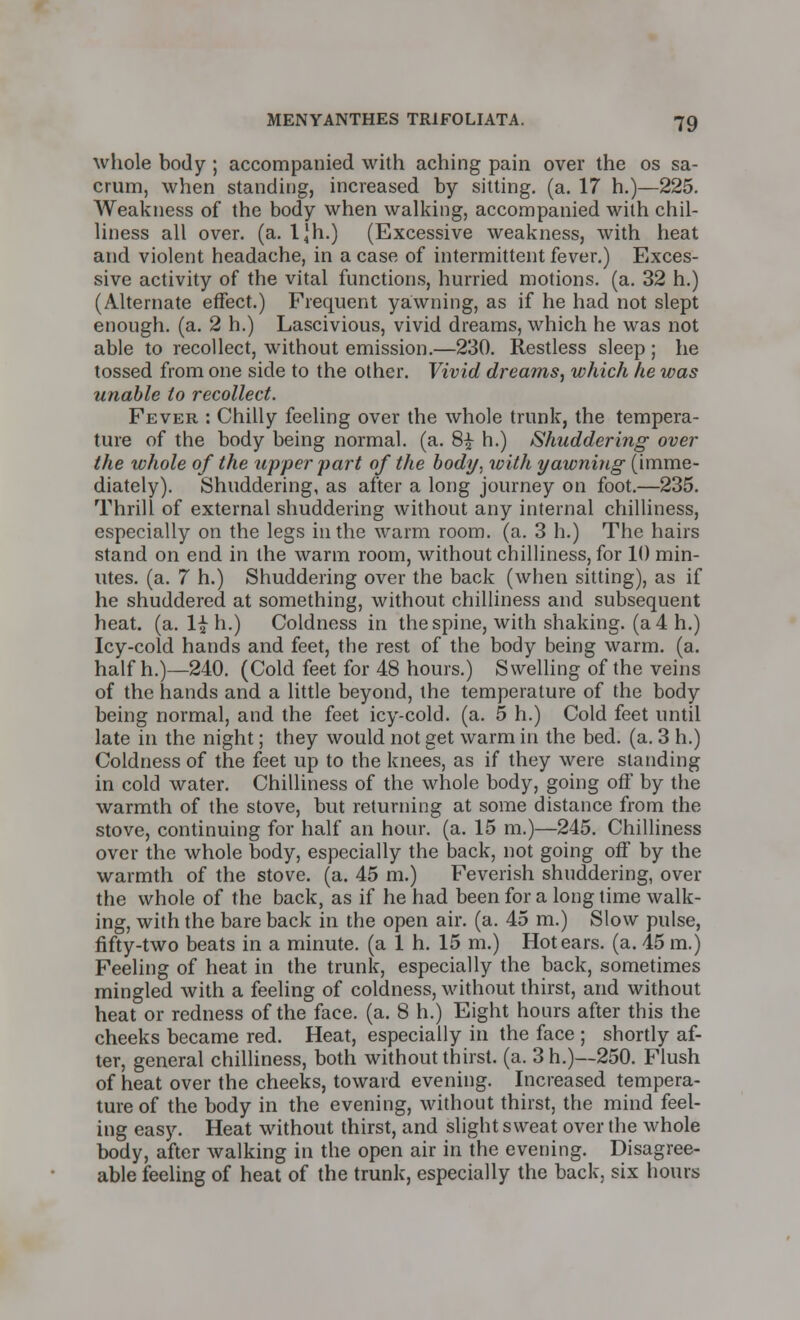 whole body ; accompanied with aching pain over the os sa- crum, when standing, increased by sitting, (a. 17 h.)—225. Weakness of the body when walking, accompanied with chil- liness all over. (a. l|h.) (Excessive weakness, with heat and violent headache, in a case of intermittent fever.) Exces- sive activity of the vital functions, hurried motions, (a. 32 h.) (Alternate effect.) Frequent yawning, as if he had not slept enough, (a. 2 h.) Lascivious, vivid dreams, which he was not able to recollect, without emission.—230. Restless sleep ; he tossed from one side to the other. Vivid dreams, which he was unable to recollect. Fever : Chilly feeling over the whole trunk, the tempera- ture of the body being normal, (a. 8£ h.) Shuddering- over the whole of the upper part of the body, with yawning (imme- diately). Shuddering, as after a long journey on foot.—235. Thrill of external shuddering without any internal chilliness, especially on the legs in the warm room. (a. 3 h.) The hairs stand on end in the warm room, without chilliness, for 10 min- utes, (a. 7 h.) Shuddering over the back (when sitting), as if he shuddered at something, without chilliness and subsequent heat. (a. 1£ h.) Coldness in the spine, with shaking, (a 4 h.) Icy-cold hands and feet, the rest of the body being warm. (a. halfh.)—240. (Cold feet for 48 hours.) Swelling of the veins of the hands and a little beyond, the temperature of the body being normal, and the feet icy-cold. (a. 5 h.) Cold feet until late in the night; they would not get warm in the bed. (a. 3 h.) Coldness of the feet up to the knees, as if they were standing in cold water. Chilliness of the whole body, going off by the warmth of the stove, but returning at some distance from the stove, continuing for half an hour. (a. 15 m.)—245. Chilliness over the whole body, especially the back, not going off by the warmth of the stove, (a. 45 m.) Feverish shuddering, over the whole of the back, as if he had been for a long time walk- ing, with the bare back in the open air. (a. 45 m.) Slow pulse, fifty-two beats in a minute, (a 1 h. 15 m.) Hot ears. (a. 45 m.) Feeling of heat in the trunk, especially the back, sometimes mingled with a feeling of coldness, without thirst, and without heat or redness of the face. (a. 8 h.) Eight hours after this the cheeks became red. Heat, especially in the face ; shortly af- ter, general chilliness, both without thirst, (a. 3h.)—250. Flush of heat over the cheeks, toward evening. Increased tempera- ture of the body in the evening, without thirst, the mind feel- ing easy. Heat without thirst, and slight sweat over the whole body, after walking in the open air in the evening. Disagree- able feeling of heat of the trunk, especially the back, six hours