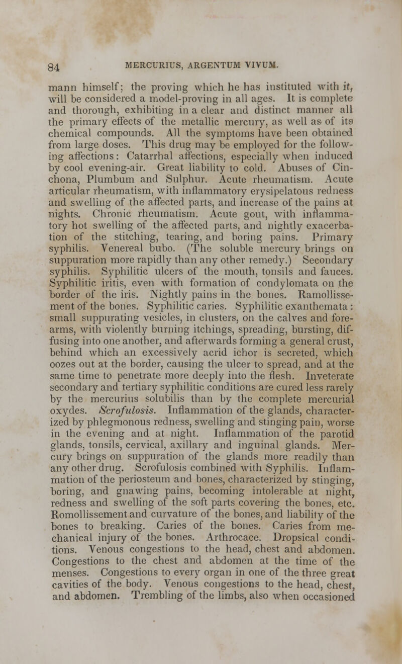 mann himself; the proving which he has instituted with if, will be considered a model-proving in all ages. It is complete and thorough, exhibiting in a clear and distinct manner all the primary effects of the metallic mercury, as well as of its chemical compounds. All the symptoms have been obtained from large doses. This drug may be employed for the follow- ing affections: Catarrhal affections, especially when induced by cool evening-air. Great liability to cold. Abuses of Cin- chona, Plumbum and Sulphur. Acute rheumatism. Acute articular rheumatism, with inflammatory erysipelatous redness and swelling of the affected parts, and increase of the pains at nights. Chronic rheumatism. Acute gout, with inflamma- tory hot swelling of the affected parts, and nightly exacerba- tion of the stitching, tearing, and boring pains. Primary syphilis. Venereal bubo. (The soluble mercury brings on suppuration more rapidly than any other remedy.) Secondary syphilis. Syphilitic ulcers of the mouth, tonsils and fauces. Syphilitic iritis, even with formation of condylomata on the border of the iris. Nightly pains in the bones. Ramollisse- ment of the bones. Syphilitic caries. Syphilitic exanthemata: small suppurating vesicles, in clusters, on the calves and fore- arms, with violently burning itchings, spreading, bursting, dif- fusing into one another, and afterwards forming a general crust, behind which an excessively acrid ichor is secreted, which oozes out at the border, causing the ulcer to spread, and at the same time to penetrate more deeply into the flesh. Inveterate secondary and tertiary syphilitic conditions are cured less rarely by the mercurius solubilis than by the complete mercurial oxydes. Scrofulosis. Inflammation of the glands, character- ized by phlegmonous redness, swelling and stinging pain, worse in the evening and at night. Inflammation of the parotid glands, tonsils, cervical, axillary and inguinal glands. Mer- cury brings on suppuration of the glands more readily than any other drug. Scrofulosis combined with Syphilis. Inflam- mation of the periosteum and bones, characterized by stinging, boring, and gnawing pains, becoming intolerable at night, redness and swelling of the soft parts covering the bones, etc. Romollissement and curvature of the bones, and liability of the bones to breaking. Caries of the bones. Caries from me- chanical injury of the bones. Arthrocace. Dropsical condi- tions. Venous congestions to the head, chest and abdomen. Congestions to the chest and abdomen at the time of the menses. Congestions to every organ in one of the three great cavities of the body. Venous congestions to the head, chest, and abdomen. Trembling of the limbs, also when occasioned