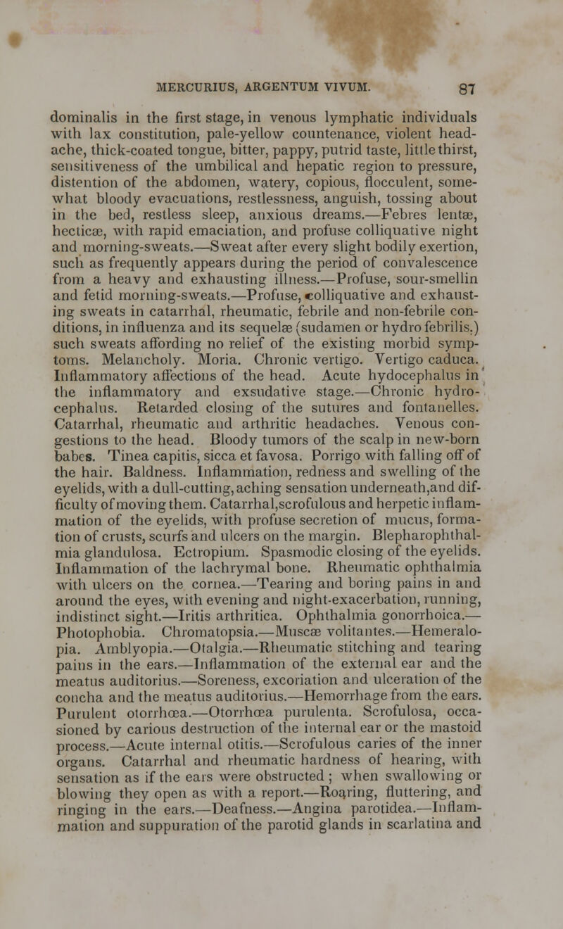 dominalis in the first stage, in venous lymphatic individuals with lax constitution, pale-yellow countenance, violent head- ache, thick-coated tongue, bitter, pappy, putrid taste, little thirst, sensitiveness of the umbilical and hepatic region to pressure, distention of the abdomen, watery, copious, flocculent, some- what bloody evacuations, restlessness, anguish, tossing about in the bed, restless sleep, anxious dreams.—Febres lentse, hecticae, with rapid emaciation, and profuse colliquative night and morning-sweats.—Sweat after every slight bodily exertion, such as frequently appears during the period of convalescence from a heavy and exhausting illness.—Profuse, sour-smellin and fetid morning-sweats.—Profuse, colliquative and exhaust- ing sweats in catarrhal, rheumatic, febrile and non-febrile con- ditions, in influenza and its sequelae (sudamen or hydro febrilis.) such sweats affording no relief of the existing morbid symp- toms. Melancholy. Moria. Chronic vertigo. Vertigo caduca. Inflammatory affections of the head. Acute hydocephalus in' the inflammatory and exsudative stage.—Chronic hydro- cephalus. Retarded closing of the sutures and fontanelles. Catarrhal, rheumatic and arthritic headaches. Venous con- gestions to the head. Bloody tumors of the scalp in new-born babes. Tinea capitis, sicca et favosa. Porrigo with falling off of the hair. Baldness. Inflammation, redness and swelling of the eyelids, with a dull-cutting, aching sensation underneath,and dif- ficulty of moving them. Catarrhal,scrofulous and herpetic inflam- mation of the eyelids, with profuse secretion of mucus, forma- tion of crusts, scurfs and ulcers on the margin. Blepharophthal- mia glandulosa. Eclropium. Spasmodic closing of the eyelids. Inflammation of the lachrymal bone. Rheumatic ophthalmia with ulcers on the cornea.—Tearing and boring pains in and around the eyes, with evening and night-exacerbation, running, indistinct sight.—Iritis arthritica. Ophthalmia gonorrhoica.— Photophobia. Chromatopsia.—Muscae volitantes.—Hemeralo- pia. Amblyopia.—Otalgia.—Rheumatic stitching and tearing pains in the ears.—Inflammation of the external ear and the meatus auditorius.—Soreness, excoriation and ulceration of the concha and the meatus auditorius.—Hemorrhage from the ears. Purulent otorrhoea.—Otorrhoea purulenta. Scrofulosa, occa- sioned by carious destruction of the internal ear or the mastoid process.—Acute internal otitis.—Scrofulous caries of the inner organs. Catarrhal and rheumatic hardness of hearing, with sensation as if the ears were obstructed ; when swallowing or blowing they open as with a report.—Roaring, fluttering, and ringing in the ears.—Deafness.—Angina parotidea.—Inflam- mation and suppuration of the parotid glands in scarlatina and