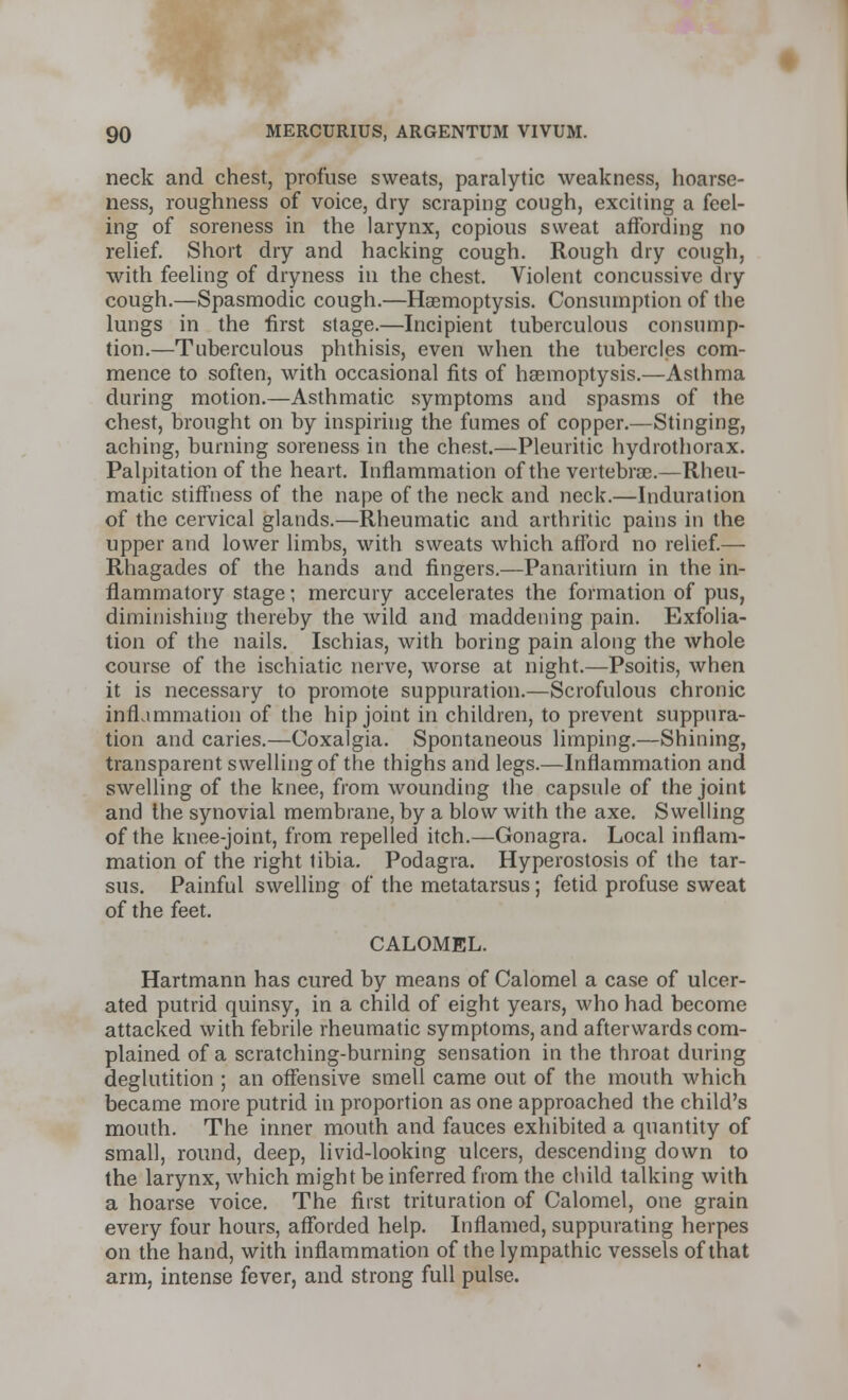 neck and chest, profuse sweats, paralytic weakness, hoarse- ness, roughness of voice, dry scraping cough, exciting a feel- ing of soreness in the larynx, copious sweat affording no relief. Short dry and hacking cough. Rough dry cough, with feeling of dryness in the chest. Violent concussive dry cough.—Spasmodic cough.—Haemoptysis. Consumption of the lungs in the first stage.—Incipient tuberculous consump- tion.—Tuberculous phthisis, even when the tubercles com- mence to soften, with occasional fits of haemoptysis.—Asthma during motion.—Asthmatic symptoms and spasms of the chest, brought on by inspiring the fumes of copper.—Stinging, aching, burning soreness in the chest.—Pleuritic hydrothorax. Palpitation of the heart. Inflammation of the vertebrae.—Rheu- matic stiffness of the nape of the neck and neck.—Induration of the cervical glands.—Rheumatic and arthritic pains in the upper and lower limbs, with sweats which afford no relief.— Rhagades of the hands and fingers.—Panaritium in the in- flammatory stage; mercury accelerates the formation of pus, diminishing thereby the wild and maddening pain. Exfolia- tion of the nails. Ischias, with boring pain along the whole course of the ischiatic nerve, worse at night.—Psoitis, when it is necessary to promote suppuration.—Scrofulous chronic inflammation of the hip joint in children, to prevent suppura- tion and caries.—Coxalgia. Spontaneous limping.—Shining, transparent swelling of the thighs and legs.—Inflammation and swelling of the knee, from wounding the capsule of the joint and the synovial membrane, by a blow with the axe. Swelling of the knee-joint, from repelled itch.—Gonagra. Local inflam- mation of the right tibia. Podagra. Hyperostosis of the tar- sus. Painful swelling of the metatarsus; fetid profuse sweat of the feet. CALOMEL. Hartmann has cured by means of Calomel a case of ulcer- ated putrid quinsy, in a child of eight years, who had become attacked with febrile rheumatic symptoms, and afterwards com- plained of a scratching-burning sensation in the throat during deglutition ; an offensive smell came out of the mouth which became more putrid in proportion as one approached the child's mouth. The inner mouth and fauces exhibited a quantity of small, round, deep, livid-looking ulcers, descending down to the larynx, which might be inferred from the child talking with a hoarse voice. The first trituration of Calomel, one grain every four hours, afforded help. Inflamed, suppurating herpes on the hand, with inflammation of the lympathic vessels of that arm, intense fever, and strong full pulse.