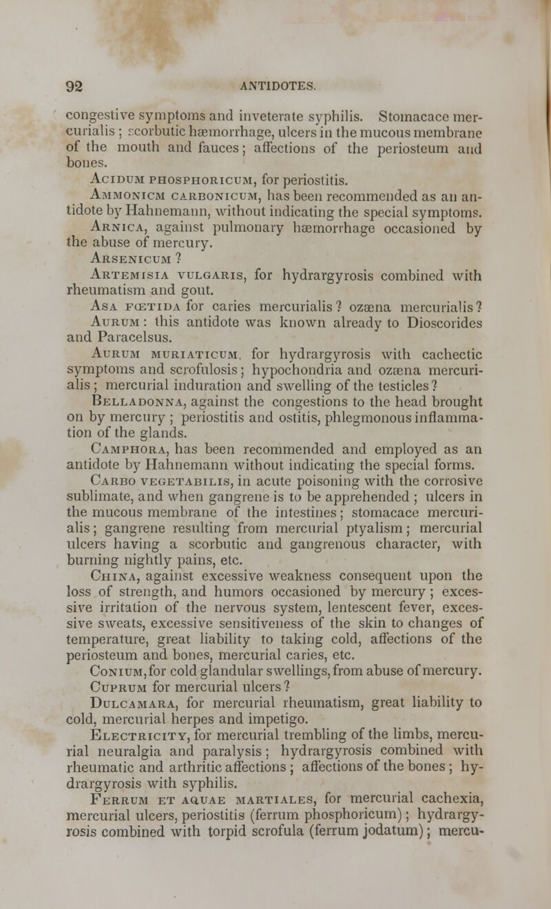 congestive symptoms and inveterate syphilis. Stoinacace mer- curialis ; scorbutic haemorrhage, ulcers in the mucous membrane of the mouth and fauces; affections of the periosteum and bones. Acidum phosphoricuxM, for periostitis. Ammonicm carbonicum, has been recommended as an an- tidote by Hahnemann, without indicating the special symptoms. Arnica, against pulmonary haemorrhage occasioned by the abuse of mercury. Arsenicum ? Artemisia vulgaris, for hydrargyrosis combined with rheumatism and gout. Asa fcetida for caries mercurialis ? ozaena mercurialis? Aurum : this antidote was known already to Dioscorides and Paracelsus. Aurum muriaticum, for hydrargyrosis with cachectic symptoms and scrofulosis; hypochondria and ozaena mercuri- alis ; mercurial induration and swelling of the testicles? Belladonna, against the congestions to the head brought on by mercury ; periostitis and ostitis, phlegmonous inflamma- tion of the glands. Camphora, has been recommended and employed as an antidote by Hahnemann without indicating the special forms. Carbo vegetabilis, in acute poisoning with the corrosive sublimate, and when gangrene is to be apprehended ; ulcers in the mucous membrane of the intestines; stomacace mercuri- alis ; gangrene resulting from mercurial ptyalism; mercurial ulcers having a scorbutic and gangrenous character, with burning nightly pains, etc. China, against excessive weakness consequent upon the loss of strength, and humors occasioned by mercury ; exces- sive irritation of the nervous system, lentescent fever, exces- sive sweats, excessive sensitiveness of the skin to changes of temperature, great liability to taking cold, affections of the periosteum and bones, mercurial caries, etc. CoNiuM,for cold glandular swellings, from abuse of mercury. Cuprum for mercurial ulcers 1 Dulcamara, for mercurial rheumatism, great liability to cold, mercurial herpes and impetigo. Electricity, for mercurial trembling of the limbs, mercu- rial neuralgia and paralysis; hydrargyrosis combined with rheumatic and arthritic affections ; affections of the bones ; hy- drargyrosis with syphilis. Ferrum et aquae martiales, for mercurial cachexia, mercurial ulcers, periostitis (ferrum phosphoricum); hydrargy- rosis combined with torpid scrofula (ferrum jodatum); mercu-