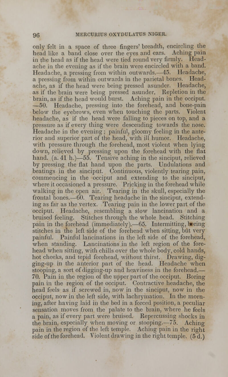 only felt in a space of three fingers' breadth, encircling the head like a band close over the eyes and ears. Aching pain in the head as if the head were tied round very firmly. Head- ache in the evening as if the brain were encircled with a band. Headache, a pressing from within outwards.—45. Headache, a pressing from within outwards in the parietal bones. Head- ache, as if the head were being pressed asunder. Headache, as if the brain were being pressed asunder. Repletion in the brain, as if the head would burst. Aching pain in the occiput. —50. Headache, pressing into the forehead, and bone-pain below the eyebrows, even when touching the parts. Violent headache, as if the head were falling to pieces on top, and a pressure as if every thing were descending towards the nose. Headache in the evening; painful, gloomy feeling in the ante- rior and superior part of the head, with ill humor. Headache, with pressure through the forehead, most violent when lying down, relieved by pressing upon the forehead with the flat hand. (a. 41 h.)—55. Tensive aching in the sinciput, relieved by pressing the flat hand upon the parts. Undulations and beatings in the sinciput. Continuous, violently tearing pain, commencing in the occiput and extending to the sinciput, where it occasioned a pressure. Pricking in the forehead while walking in the open air. Tearing in the skull, especially the frontal bones.—60. Tearing headache in the sinciput, extend- ing as far as the vertex. Tearing pain in the lower part of the occiput. Headache, resembling a slow lancination and a bruised feeling. Stitches through the whole head. Stitching pain in the forehead (immediately).—65. Intermitting, l»ring stitches in the left side of the forehead when sitting, but very painful. Painful lancinations in the left side of the forehead, when standing. Lancinations in the left region of the fore- head when sitting, with chills over the whole body, cold hands, hot cheeks, and tepid forehead, without thirst. Drawing, dig- ging-up in the anterior part of the head. Headache when stooping, a sort of digging-up and heaviness in the forehead.— 70. Pain in the region of the upper part of the occiput. Boring pain in the region of the occiput. Contractive headache, the head feels as if screwed in, now in the sinciput, now in the occiput, now in the left side, with lachrymation. In the morn- ing, after having laid in the bed in a forced position, a peculiar sensation moves from the palate to the brain, where he feels a pain, as if every part were bruised. Repercussing shocks in the brain, especially when moving or stooping.—75. Aching pain in the region of the left temple. Aching pain in the right side of the forehead. Violent drawing in the right temple. (5 d.)